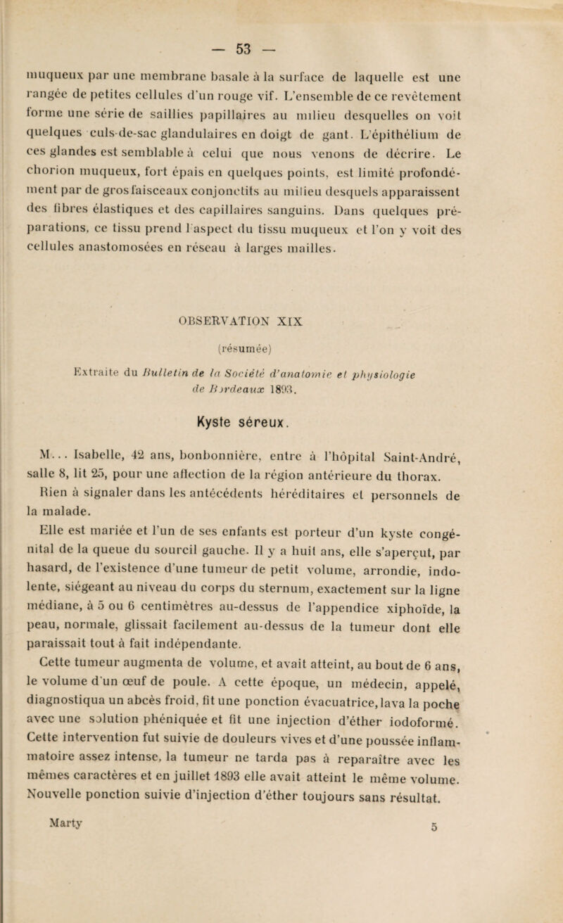 muqueux par une membrane basale à la surface de laquelle est une rangée de petites cellules d’un rouge vif. L’ensemble de ce revêtement torme une série de saillies papillaires au milieu desquelles on voit quelques culs-de-sac glandulaires en doigt de gant. L'épithélium de ces glandes est semblable à celui que nous venons de décrire. Le chorion muqueux, fort épais en quelques points, est limité profondé¬ ment par de gros laisceaux conjonetits au milieu desquels apparaissent des libres élastiques et des capillaires sanguins. Dans quelques pré¬ parations, ce tissu prend 1 aspect du tissu muqueux et l’on y voit des cellules anastomosées en réseau à larges mailles. OBSERVATION XIX (résumée) Extraite du Bulletin de la Société d’anatomie et physiologie de Bjrdeaux 1893. Kyste séreux. M... Isabelle, 42 ans, bonbonnière, entre à l’hôpital Saint-André, salle 8, lit 25, pour une affection de la région antérieure du thorax. Rien à signaler dans les antécédents héréditaires et personnels de la malade. Elle est mariée et l’un de ses enfants est porteur d’un kyste congé¬ nital de la queue du sourcil gauche. Il y a huit ans, elle s’aperçut, par hasard, de l’existence d’une tumeur de petit volume, arrondie, indo¬ lente, siégeant au niveau du corps du sternum, exactement sur la ligne médiane, à 5 ou 6 centimètres au-dessus de l’appendice xiphoïde, la peau, normale, glissait facilement au-dessus de la tumeur dont elle paraissait tout à fait indépendante. Cette tumeur augmenta de volume, et avait atteint, au bout de 6 ans, le volume d'un œuf de poule. A cette époque, un médecin, appelé, diagnostiqua un abcès froid, fit une ponction évacuatrice, lava la poche avec une solution phéniquée et fit une injection d’éther iodoformé. Cette intervention fut suivie de douleurs vives et d’une poussée inflam¬ matoire assez intense, la tumeur ne tarda pas à reparaître avec les mêmes caractères et en juillet 1893 elle avait atteint le même volume. Nouvelle ponction suivie d’injection d’éther toujours sans résultat. Marty o