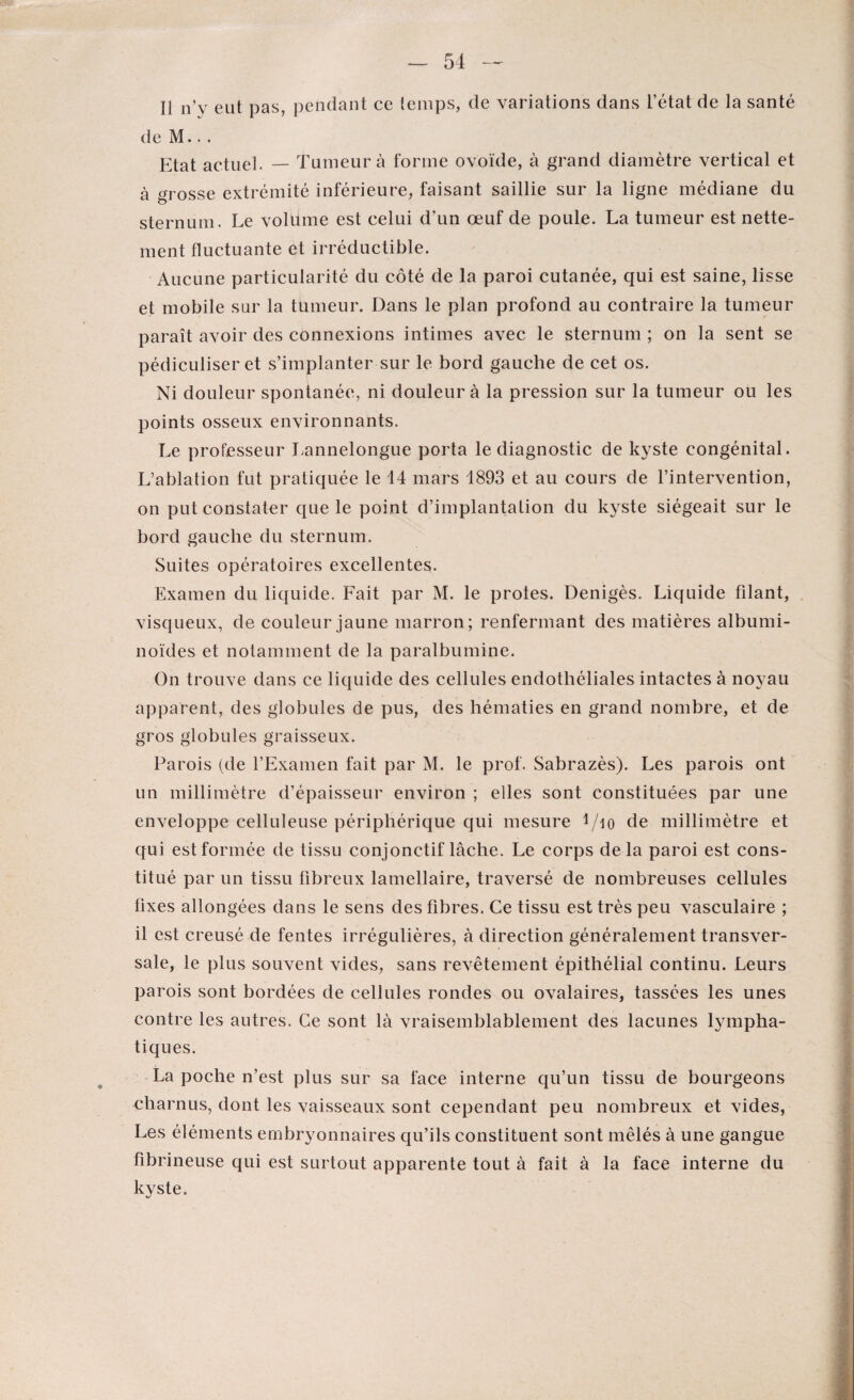 Il n’y eut pas, pendant ce temps, de variations dans l’état de la santé de M.. . Etat actuel. — Tumeur à forme ovoïde, à grand diamètre vertical et à crosse extrémité inférieure, faisant saillie sur la ligne médiane du sternum. Le volume est celui d’un œuf de poule. La tumeur est nette¬ ment fluctuante et irréductible. Aucune particularité du côté de la paroi cutanée, qui est saine, lisse et mobile sur la tumeur. Dans le plan profond au contraire la tumeur paraît avoir des connexions intimes avec le sternum ; on la sent se pédiculiser et s’implanter sur le bord gauche de cet os. Ni douleur spontanée, ni douleur à la pression sur la tumeur ou les points osseux environnants. Le professeur Lannelongue porta le diagnostic de kyste congénital. L’ablation fut pratiquée le 14 mars 1893 et au cours de l’intervention, on put constater que le point d’implantalion du kyste siégeait sur le bord gauche du sternum. Suites opératoires excellentes. Examen du liquide. Fait par M. le proies. Denigès. Liquide filant, visqueux, de couleur jaune marron; renfermant des matières albumi¬ noïdes et notamment de la paralbumine. On trouve dans ce liquide des cellules endothéliales intactes à noyau apparent, des globules de pus, des hématies en grand nombre, et de gros globules graisseux. Parois (de l’Examen fait par M. le prof. Sabrazès). Les parois ont un millimètre d’épaisseur environ ; elles sont constituées par une enveloppe celluleuse périphérique qui mesure i/io de millimètre et qui est formée de tissu conjonctif lâche. Le corps delà paroi est cons¬ titué par un tissu fibreux lamellaire, traversé de nombreuses cellules fixes allongées dans le sens des fibres. Ce tissu est très peu vasculaire ; il est creusé de fentes irrégulières, à direction généralement transver¬ sale, le plus souvent vides, sans revêtement épithélial continu. Leurs parois sont bordées de cellules rondes ou ovalaires, tassées les unes contre les autres. Ce sont là vraisemblablement des lacunes Empha¬ tiques. La poche n’est plus sur sa face interne qu’un tissu de bourgeons charnus, dont les vaisseaux sont cependant peu nombreux et vides, Les éléments embryonnaires qu’ils constituent sont mêlés à une gangue fibrineuse qui est surtout apparente tout à fait à la face interne du kyste.