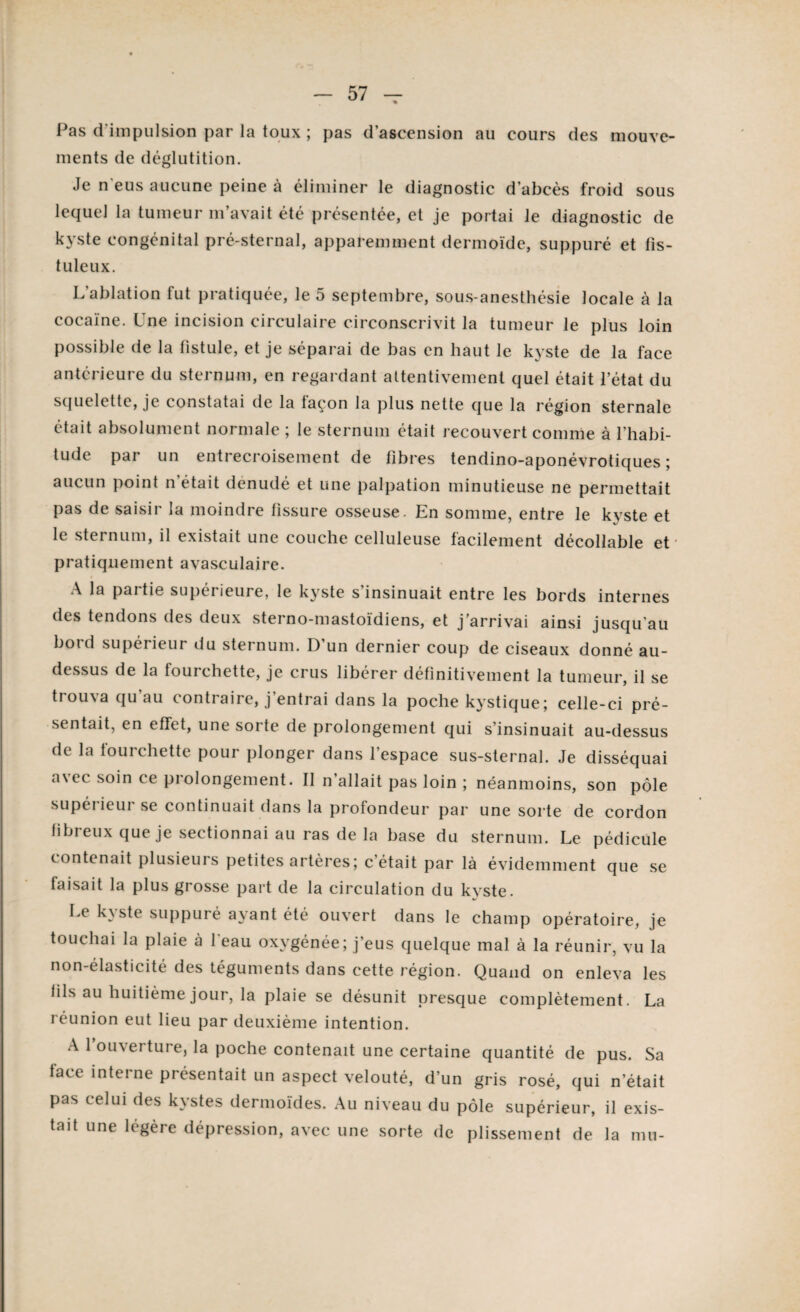 Pas d'impulsion par la toux ; pas d’ascension au cours des mouve¬ ments de déglutition. Je n'eus aucune peine à éliminer le diagnostic d’abcès froid sous lequel la tumeur m’avait été présentée, et je portai le diagnostic de kyste congénital pré-sternal, apparemment dermoïde, suppuré et fis- tuleux. L’ablation fut pratiquée, le 5 septembre, sous-anesthésie locale à la cocaïne. Une incision circulaire circonscrivit la tumeur le plus loin possible de la fistule, et je séparai de bas en haut le kyste de la face antérieure du sternum, en regardant attentivement quel était l’état du squelette, je constatai de la façon la plus nette que la région sternale était absolument normale ; le sternum était recouvert comme à l’habi¬ tude par un entrecroisement de libres tendino-aponévrotiques ; aucun point n était dénudé et une palpation minutieuse ne permettait pas de saisir la moindre tissure osseuse. En somme, entre le kyste et le sternum, il existait une couche celluleuse facilement décollable et pratiquement avasculaire. A la partie supérieure, le kyste s insinuait entre les bords internes des tendons des deux sterno-mastoïdiens, et j’arrivai ainsi jusqu au boid supérieur (tu sternum. D un dernier coup de ciseaux donné au- dessus de la fourchette, je crus libérer définitivement la tumeur, il se trouva qu’au contraire, j’entrai dans la poche kystique; celle-ci pré¬ sentait, en effet, une sorte de prolongement qui s’insinuait au-dessus de la fourchette pour plonger dans l’espace sus-sternal. Je disséquai as et soin ce prolongement. Il n’allait pas loin ; néanmoins, son pôle supérieur se continuait dans la profondeur par une sorte de cordon fibreux que je sectionnai au ras de la base du sternum. Le pédicule contenait plusieurs petites artères; c’était par là évidemment que se faisait la plus grosse part de la circulation du kyste. Le k\ste suppuré ayant été ouvert dans le champ opératoire, je touchai la plaie à 1 eau oxygénée; j’eus quelque mal à la réunir, vu la non-élasticité des téguments dans cette région. Quand on enleva les fils au huitième jour, la plaie se désunit presque complètement. La réunion eut lieu par deuxième intention. A 1 ouverture, la poche contenait une certaine quantité de pus. Sa face interne présentait un aspect velouté, d’un gris rosé, qui n’était pas celui des kystes dermoïdes. Au niveau du pôle supérieur, il exis¬ tait une légère dépression, avec une sorte de plissement de la mu-