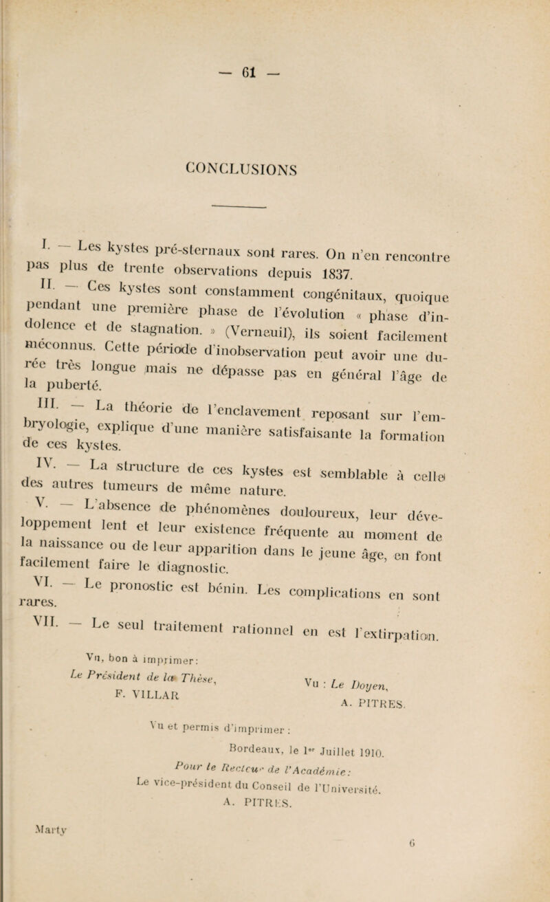 CONCLUSIONS I Les kystes Pré-sternaux sont rares. On n’en rencontre pas plus de trente observations depuis 1837. II — Ces kystes sont constamment congénitaux, quoique pendant une première phase de l’évolution « phase d’in- < olcnce et de stagnation. » (Verneuit), ils soient facilement méconnus. Cette période d’inobservation peut avoir une du- ! reS l0ngUe maiS ne déPasse Pas en général l’âge de la puberté. B III- — I-a théorie do l’enclavement reposant sur l’em- n-yo ogie, explique d’une manière satisfaisante la formation ae ces kystes. , 7 La structure de ces kystes est semblable à celle des autres tumeurs de même nature. V. - L’absence de phénomènes douloureux, leur déve- oppemenl lent et leur existence fréquente au moment de a naissance ou de leur apparition dans le jeune âge, en font facilement faire le diagnostic. Jï ~ LC Pr0n°tic eS‘ bénin- L<* complications en sont i cLl t/b, MI. — Le seul traitement rationnel en est l'extirpation. ^ il, bon à imprimer : Le Président de Ict Thèse, F. VI LL A R ^ u : Le Doyen, A. PITRES. Vu Permis d’imprimer : Bordeaux, le 1- Juillet 1910. Pour le Recicu•• de VAcadémie: Le vice-président du Conseil de l'Université. A. PITRI1S. Marty