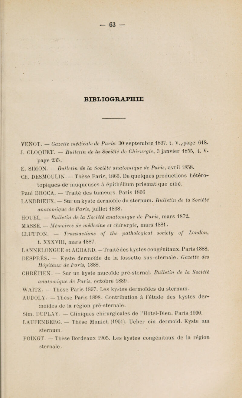 BIBLIOGRAPHIE VENOT. — Gazette médicale de Paris. 30 septembre 1837. t. V., page 618. J. CLOQUET. — Bulletin de la Société de Chirurgie, 3 janvier 1855, t. V. page 235. E. SIMON. — Bulletin de la Société anatomique de Paris, avril 1858. Ch. DESMOULIN. —Thèse Paris, 1866. De quelques productions hétéro¬ topiques de muqueuses à épithélium prismatique cilié. Paul BROCA. — Traité des tumeurs. Paris 1866 LANDRIEUX. — Sur un kyste dermoïde du sternum. Bulletin de la Société anatomique de Paris, juillet 1868. HOUEL. — Bulletin de la Société anatomique de Paris, mars 1872. MASSE. — Mémoires de médecine et chirurgie, mars 1881. CLUTTON. — Transactions of the pathological society of London, t. XXXVIII, mars 1887. LA N N E LO N GU E et AC1IARD. —Traitédes kystes congénitaux. Paris 1888. DESPRÉS. — Kyste dermoïde de la fossette sus-sternale. Gazette des Hôpitaux de Paris, 1888. CHRÉTIEN. — Sur un kyste mucoïde pré-sternal. Bulletin de la Société anatomique de Paris, octobre 1889. WA1TZ. — Thèse Paris 1897. Les ky=tes dermoïdes du sternum. AUDOLY. — Thèse Paris 1898. Contribution à l’étude des kystes der¬ moïdes de la région pré-sternale. Sim. DUPLAY. — Cliniques chirurgicales de l’Hôtel-Dieu. Paris 1900. LAUEENBERG. — Thèse Munich (1901). Ueber ein dermoïd. Kyste am sternum. POINGT. — Thèse Bordeaux 1905. Les kystes congénitaux de la région sternale.