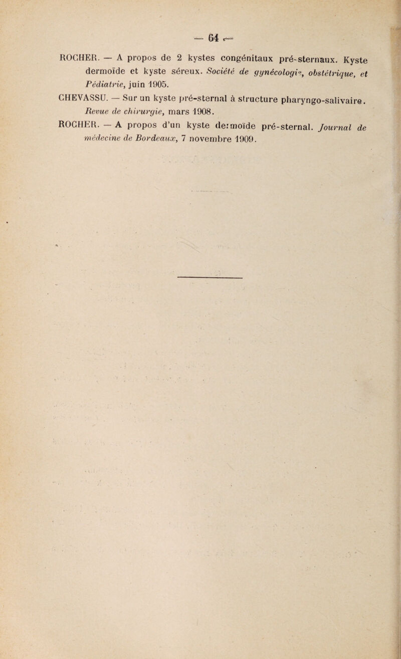 ROCHER. — A propos de 2 kystes congénitaux pré-sternaux. Kyste dermoïde et kyste séreux. Société de gynécologie, obstétrique, et Pédiatrie, juin 1905. CHEVASSÜ. — Sur un kyste pré-sternal à structure pharyngo-salivaire. Revue de chirurgie, mars 1908. ROCHER. — A propos d’un kyste dermoïde pré-sternal. Journal de médecine de Bordeaux, 7 novembre 1909.