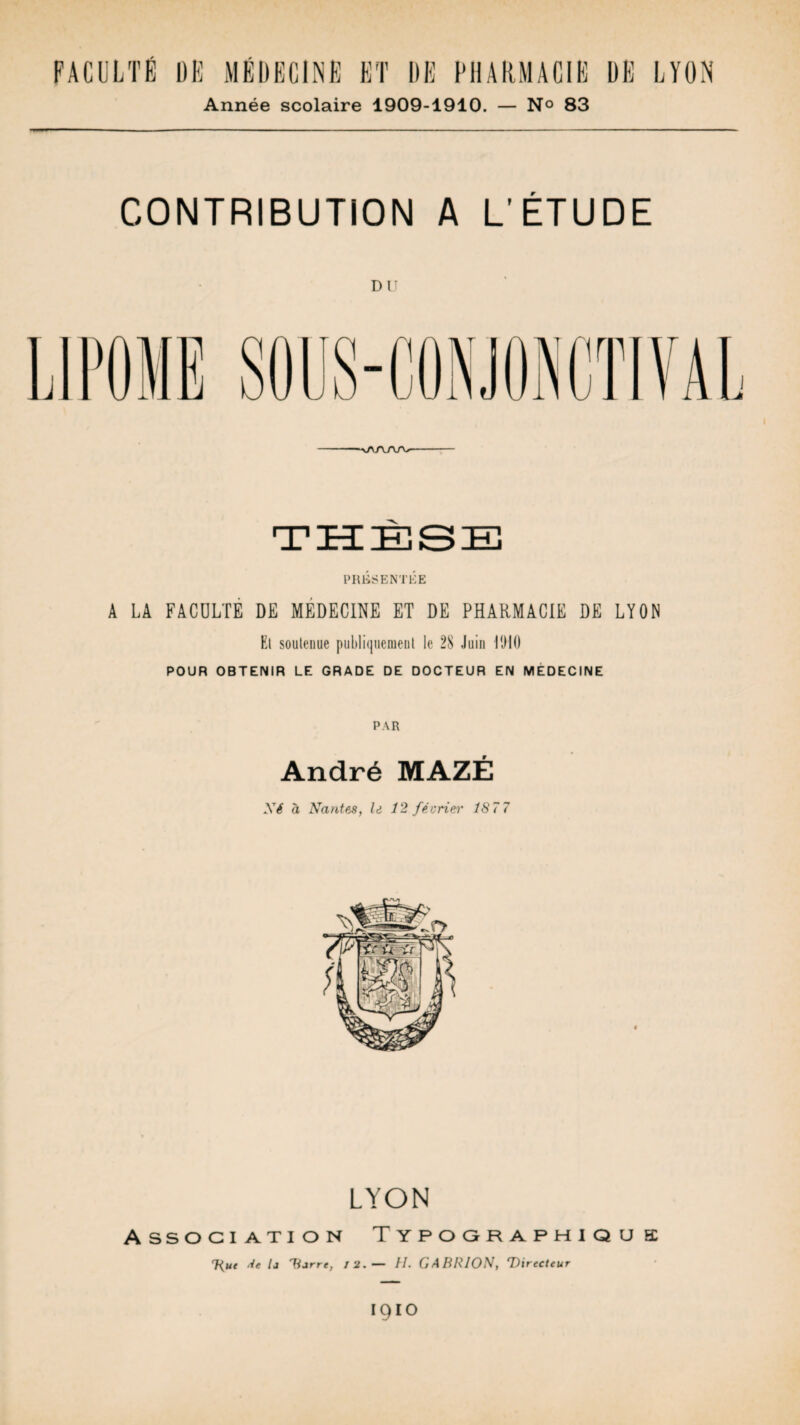 FACULTÉ DE MÉDECINE ET DE PHARMACIE DÉ LYON Année scolaire 1909-1910. — N° 83 CONTRIBUTION A L’ÉTUDE DU PRÉSENTÉE A LA FACULTE DE MEDECINE ET DE PHARMACIE DE LYON Et soutenue publiquement le 28 Juin RHO POUR OBTENIR LE GRADE DE DOCTEUR EN MEDECINE PAR André MAZÉ Ni à Nantes, le 12 février 187 7 LYON Association T y p o o r a p h i q u a Hue Je la Darré, / 2.— H. GABRION, Directeur 1910