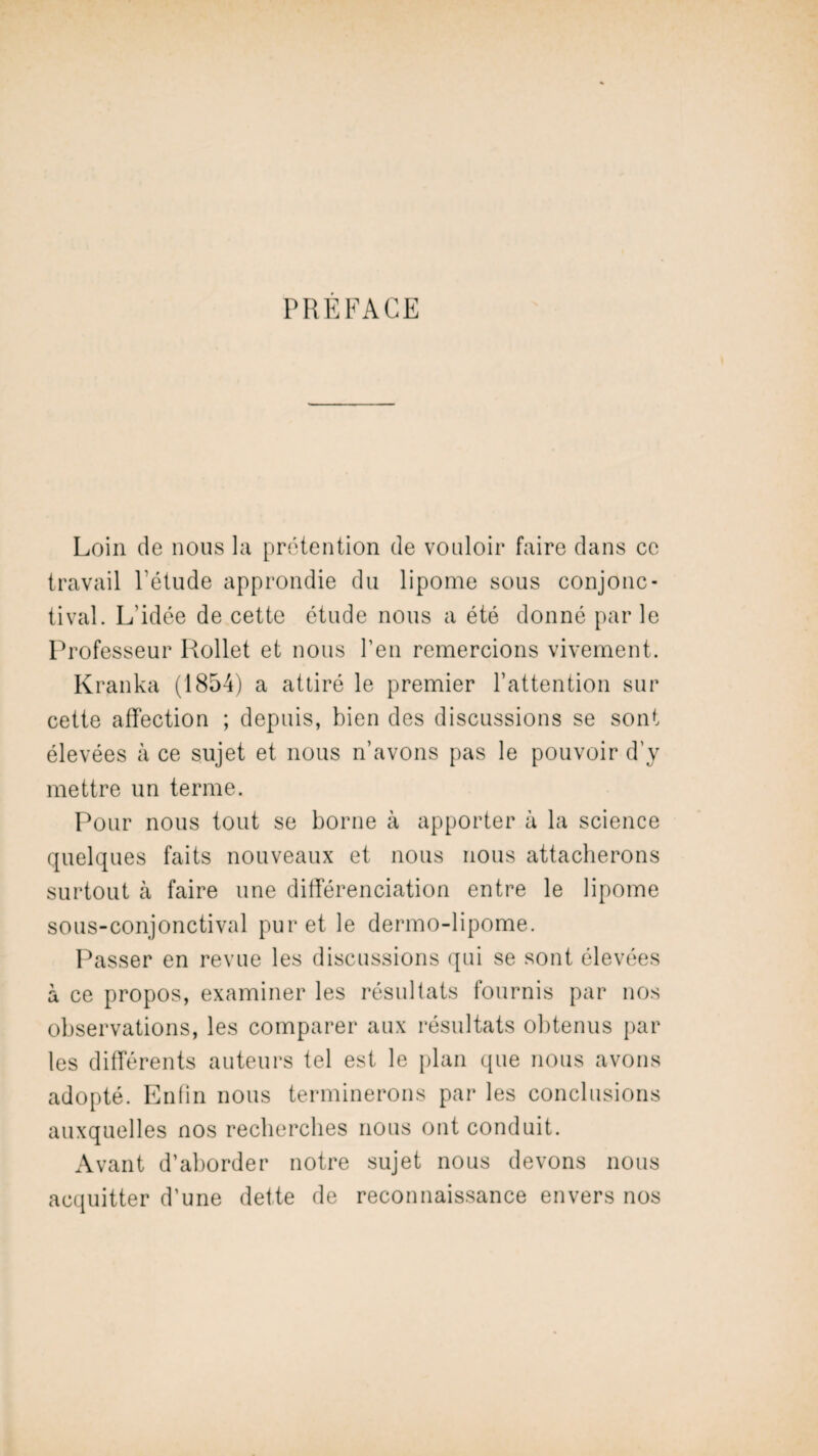 PREFACE Loin de nous la prétention de vouloir faire dans ce travail l’élude approndie du lipome sous conjonc¬ tival. L’idée de cette étude nous a été donné par le Professeur Rollet et nous l’en remercions vivement. Kranka (1854) a attiré le premier l’attention sur cette affection ; depuis, bien des discussions se sont élevées à ce sujet et nous n’avons pas le pouvoir d’y mettre un terme. Pour nous tout se borne à apporter à la science quelques faits nouveaux et nous nous attacherons surtout à faire une différenciation entre le lipome sous-conjonctival pur et le dermo-lipome. Passer en revue les discussions qui se sont élevées à ce propos, examiner les résultats fournis par nos observations, les comparer aux résultats obtenus par les différents auteurs tel est le plan que nous avons adopté. Enfin nous terminerons par les conclusions auxquelles nos recherches nous ont conduit. Avant d’aborder notre sujet nous devons nous acquitter d’une dette de reconnaissance envers nos