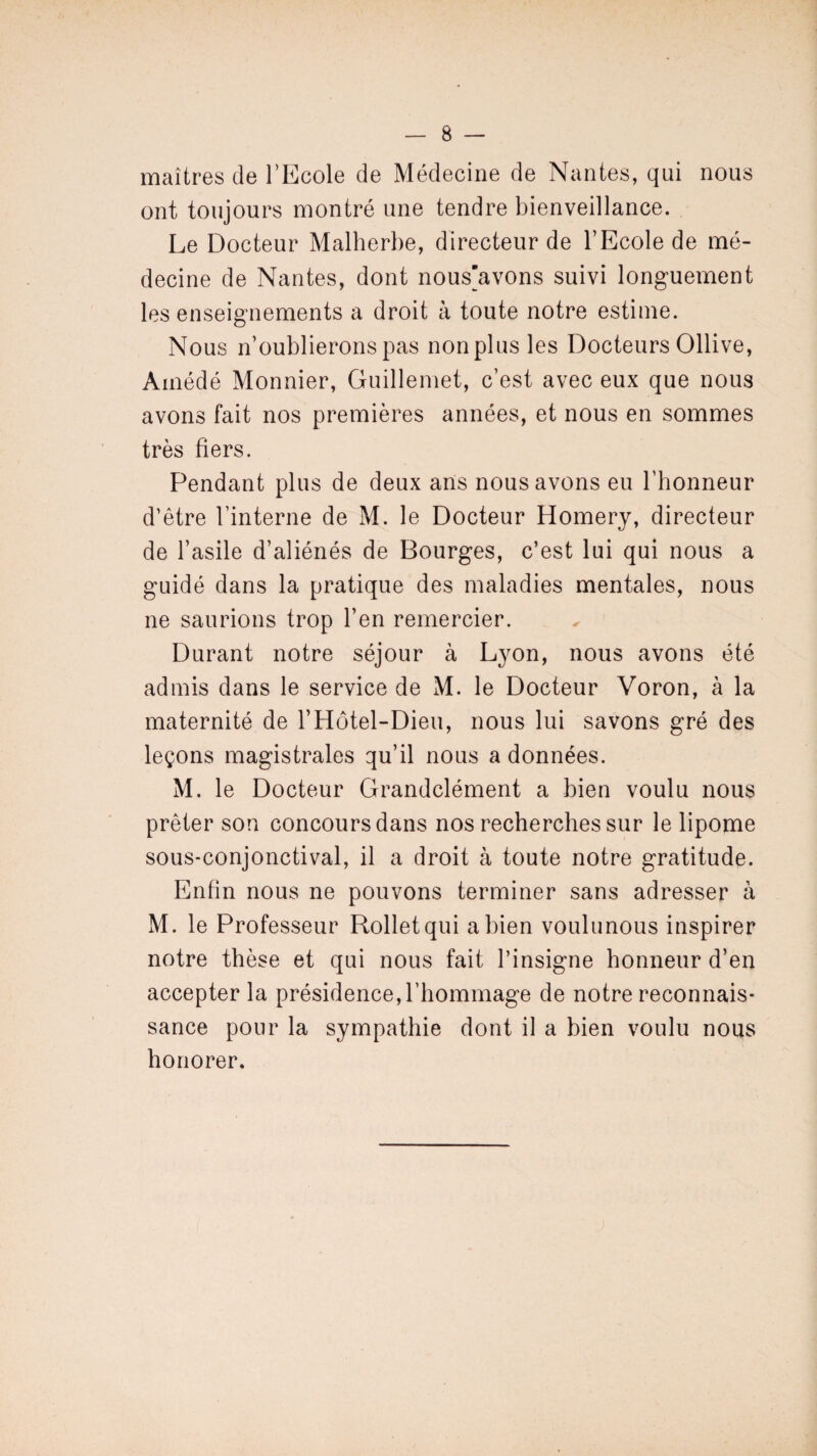 maîtres de l’Ecole de Médecine de Nantes, qui nous ont toujours montré une tendre bienveillance. Le Docteur Malherbe, directeur de l’Ecole de mé¬ decine de Nantes, dont nous'avons suivi longuement les enseignements a droit à toute notre estime. Nous n’oublierons pas non plus les Docteurs Ollive, Amédé Monnier, Guillemet, c’est avec eux que nous avons fait nos premières années, et nous en sommes très fiers. Pendant plus de deux ans nous avons eu l’honneur d’être l’interne de M. le Docteur Homery, directeur de l’asile d’aliénés de Bourges, c’est lui qui nous a guidé dans la pratique des maladies mentales, nous ne saurions trop l’en remercier. Durant notre séjour à Lyon, nous avons été admis dans le service de M. le Docteur Voron, à la maternité de l’Hôtel-Dieu, nous lui savons gré des leçons magistrales qu’il nous a données. M. le Docteur Grandclément a bien voulu nous prêter son concours dans nos recherches sur le lipome sous-conjonctival, il a droit à toute notre gratitude. Enfin nous ne pouvons terminer sans adresser à M. le Professeur Rolletqui a bien voulunous inspirer notre thèse et qui nous fait l’insigne honneur d’en accepter la présidence, l’hommage de notre reconnais¬ sance pour la sympathie dont il a bien voulu nous honorer.