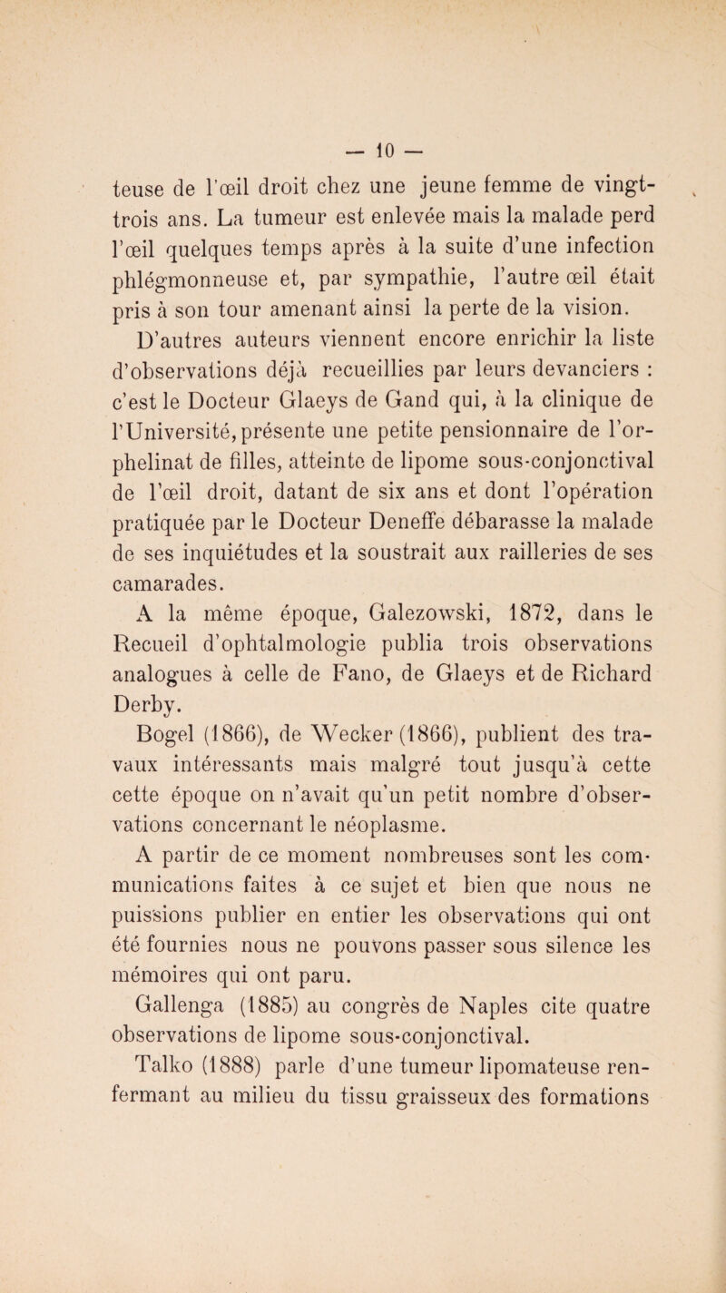 teuse de l’œil droit chez une jeune femme de vingt- trois ans. La tumeur est enlevée mais la malade perd l’œil quelques temps après à la suite d’une infection phlégmonneuse et, par sympathie, l’autre œil était pris à son tour amenant ainsi la perte de la vision. D’autres auteurs viennent encore enrichir la liste d’observations déjà recueillies par leurs devanciers : c’est le Docteur Glaeys de Gand qui, à la clinique de l’Université,présente une petite pensionnaire de l’or¬ phelinat de filles, atteinte de lipome sous-conjonctival de l’œil droit, datant de six ans et dont l’opération pratiquée par le Docteur Deneffe débarasse la malade de ses inquiétudes et la soustrait aux railleries de ses camarades. A la même époque, Galezowski, 1872, dans le Recueil d’ophtalmologie publia trois observations analogues à celle de Fano, de Glaeys et de Richard Derby. Bogel (1866), de Wecker (1866), publient des tra¬ vaux intéressants mais malgré tout jusqu’à cette cette époque on n’avait qu’un petit nombre d’obser¬ vations concernant le néoplasme. A partir de ce moment nombreuses sont les com¬ munications faites à ce sujet et bien que nous ne puissions publier en entier les observations qui ont été fournies nous ne pouvons passer sous silence les mémoires qui ont paru. Gallenga (1885) au congrès de Naples cite quatre observations de lipome sous-conjonctival. Talko (1888) parle d’une tumeur lipomateuse ren¬ fermant au milieu du tissu graisseux des formations