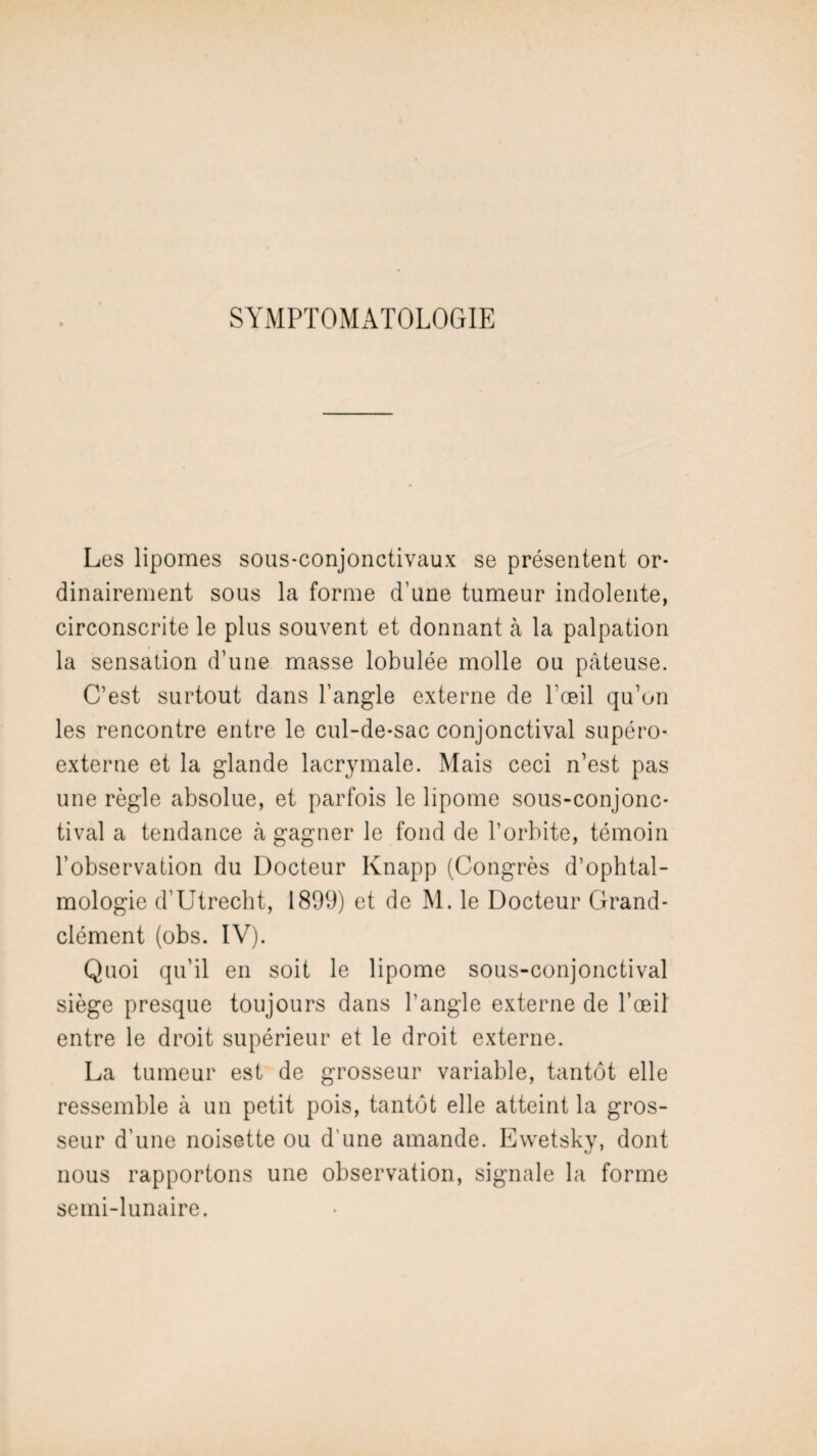 SYMPTOMATOLOGIE Les lipomes sous-conjonctivaux se présentent or¬ dinairement sous la forme d’une tumeur indolente, circonscrite le plus souvent et donnant à la palpation la sensation d’une masse lobulée molle ou pâteuse. C’est surtout dans l’angle externe de l’œil qu’on les rencontre entre le cul-de-sac conjonctival supéro- externe et la glande lacrymale. Mais ceci n’est pas une règle absolue, et parfois le lipome sous-conjonc- tival a tendance à gagner le fond de l’orbite, témoin l’observation du Docteur Knapp (Congrès d’ophtal¬ mologie d’Utrecht, 1899) et de M. le Docteur Grand- clément (obs. IV). Quoi qu’il en soit le lipome sous-conjonctival siège presque toujours dans l’angle externe de l’œil entre le droit supérieur et le droit externe. La tumeur est de grosseur variable, tantôt elle ressemble à un petit pois, tantôt elle atteint la gros¬ seur d’une noisette ou d’une amande. Ewetsky, dont nous rapportons une observation, signale la forme semi-lunaire.