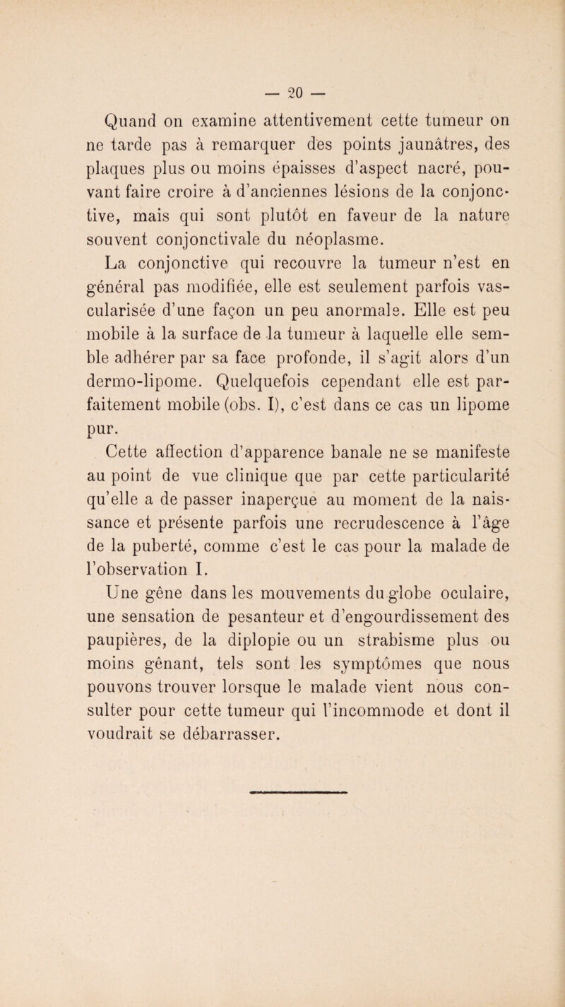 Quand on examine attentivement cette tumeur on ne tarde pas à remarquer des points jaunâtres, des plaques plus ou moins épaisses d’aspect nacré, pou¬ vant faire croire à d’anciennes lésions de la conjonc¬ tive, mais qui sont plutôt en faveur de la nature souvent conjonctivale du néoplasme. La conjonctive qui recouvre la tumeur n’est en général pas modifiée, elle est seulement parfois vas¬ cularisée d’une façon un peu anormale. Elle est peu mobile à la surface de la tumeur à laquelle elle sem¬ ble adhérer par sa face profonde, il s’agit alors d’un dermo-lipome. Quelquefois cependant elle est par¬ faitement mobile (obs. I), c’est dans ce cas un lipome pur. Cette affection d’apparence banale ne se manifeste au point de vue clinique que par cette particularité qu’elle a de passer inaperçue au moment de la nais¬ sance et présente parfois une recrudescence à l’âge de la puberté, comme c’est le cas pour la malade de l’observation I. Une gêne dans les mouvements du globe oculaire, une sensation de pesanteur et d’engourdissement des paupières, de la diplopie ou un strabisme plus ou moins gênant, tels sont les symptômes que nous pouvons trouver lorsque le malade vient nous con¬ sulter pour cette tumeur qui l’incommode et dont il voudrait se débarrasser.