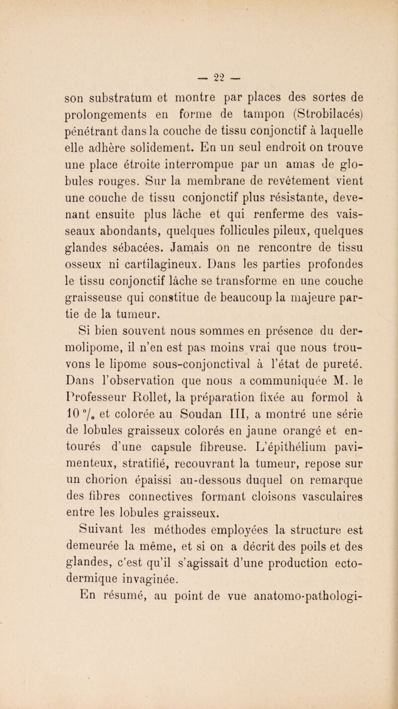 son substratum et montre par places des sortes de prolongements en forme de tampon (Strobilacés) pénétrant dans la couche de tissu conjonctif à laquelle elle adhère solidement. En un seul endroit on trouve une place étroite interrompue par un amas de glo¬ bules rouges. Sur la membrane de revêtement vient une couche de tissu conjonctif plus résistante, deve¬ nant ensuite plus lâche et qui renferme des vais¬ seaux abondants, quelques follicules pileux, quelques glandes sébacées. Jamais on ne rencontre de tissu osseux ni cartilagineux. Dans les parties profondes le tissu conjonctif lâche se transforme en une couche graisseuse qui constitue de beaucoup la majeure par¬ tie de la tumeur. Si bien souvent nous sommes en présence du der- molipome, il n’en est pas moins vrai que nous trou¬ vons le lipome sous-conjonctival à l’état de pureté. Dans l’observation que nous a communiquée M. le Professeur Rollet, la préparation fixée au formol à 10 °/0 et colorée au Soudan III, a montré une série de lobules graisseux colorés en jaune orangé et en¬ tourés d’une capsule fibreuse. L’épithélium pavi- menteux, stratifié, recouvrant la tumeur, repose sur un chorion épaissi au-dessous duquel on remarque des fibres connectives formant cloisons vasculaires entre les lobules graisseux. Suivant les méthodes employées la structure est demeurée la même, et si on a décrit des poils et des glandes, c’est qu’il s’agissait d’une production ecto- dermique invaginée. En résumé, au point de vue anatomo-pathologi-