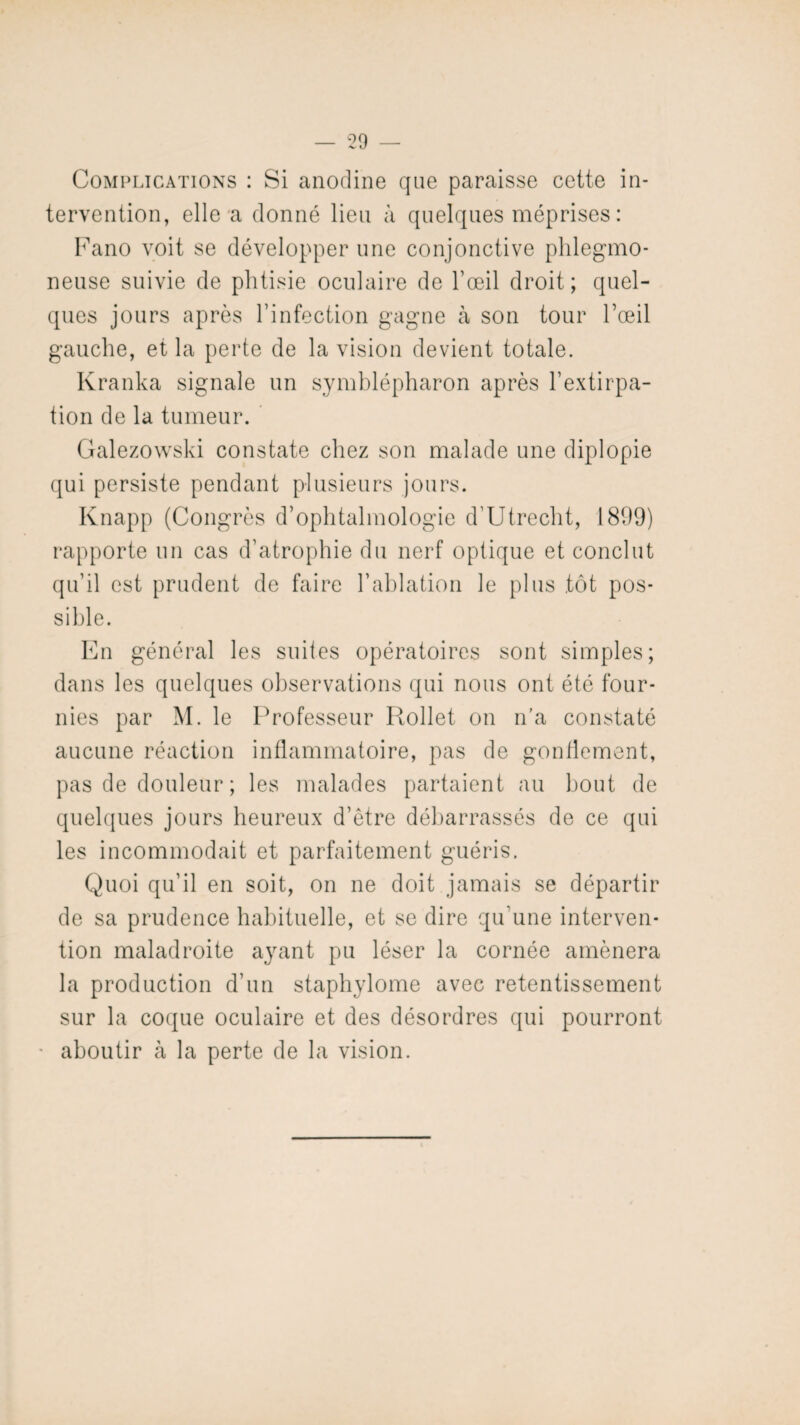 Complications : Si anodine que paraisse cette in¬ tervention, elle a donné lieu à quelques méprises : Fano voit se développer une conjonctive phlegmo- neuse suivie de phtisie oculaire de l’œil droit; quel¬ ques jours après l’infection gagne à son tour l’œil gauche, et la perte de la vision devient totale. Kranka signale un symblépharon après l’extirpa¬ tion de la tumeur. Galezowski constate chez son malade une diplopie qui persiste pendant plusieurs jours. Knapp (Congrès d’ophtalmologie d’Utrecht, 1899) rapporte un cas d’atrophie du nerf optique et conclut qu’il est prudent de faire l’ablation le plus tôt pos¬ sible. En général les suites opératoires sont simples; dans les quelques observations qui nous ont été four¬ nies par M. le Professeur Rollet on n’a constaté aucune réaction inflammatoire, pas de gonflement, pas de douleur ; les malades partaient au bout de quelques jours heureux d’être débarrassés de ce qui les incommodait et parfaitement guéris. Quoi qu’il en soit, on ne doit jamais se départir de sa prudence habituelle, et se dire qu’une interven¬ tion maladroite ayant pu léser la cornée amènera la production d’un staphylome avec retentissement sur la coque oculaire et des désordres qui pourront * aboutir à la perte de la vision.