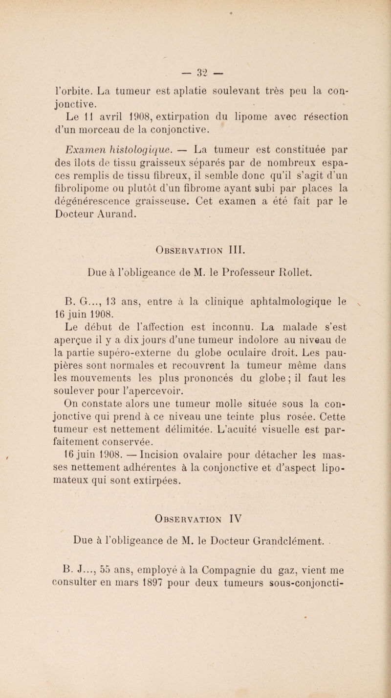 * — 32 — l’orbite. La tumeur est aplatie soulevant très peu la con¬ jonctive. Le 11 avril 1908, extirpation du lipome avec résection d’un morceau de la conjonctive. Examen histologique. — La tumeur est constituée par des îlots de tissu graisseux séparés par de nombreux espa¬ ces remplis de tissu fibreux, il semble donc qu’il s’agit d’un fibrolipome ou plutôt d’un fibrome ayant subi par places la dégénérescence graisseuse. Cet examen a été fait par le Docteur Aurand. Observation III. Due à l’obligeance de M. le Professeur Rollet. B. G..., 13 ans, entre à la clinique aphtalmologique le 16 juin 1908. Le début de l’affection est inconnu. La malade s’est aperçue il y a dix jours d’une tumeur indolore au niveau de la partie supéro-externe du globe oculaire droit. Les pau¬ pières sont normales et recouvrent la tumeur même dans les mouvements les plus prononcés du globe ; il faut les soulever pour l’apercevoir. On constate alors une tumeur molle située sous la con¬ jonctive qui prend à ce niveau une teinte plus rosée. Cette tumeur est nettement délimitée. L’acuité visuelle est par¬ faitement conservée. 16 juin 1908. —Incision ovalaire pour détacher les mas¬ ses nettement adhérentes à la conjonctive et d’aspect lipo- mateux qui sont extirpées. Observation IV Due à l’obligeance de M. le Docteur Grandclément. B. J..., 55 ans, employé à la Compagnie du gaz, vient me consulter en mars 1897 pour deux tumeurs sous-conjoncti-