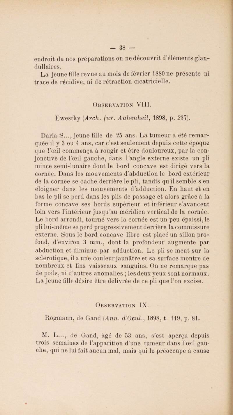 endroit de nos préparations on ne découvrit d’éléments glan- dullaires. La jeune fille revue au mois de février 1880 ne présente ni trace de récidive, ni de rétraction cicatricielle. Observation VIII. Ewestky (Arch. fur. Auhenheil, 1898, p. 237). Daria S..., jeune fille de 25 ans. La tumeur a été remar¬ quée il y 3 ou 4 ans, car c’est seulement depuis cette époque que l’œil commença à rougir et être douloureux, par la con¬ jonctive de l’œil gauche, dans l’angle externe existe un pli mince semi-lunaire dont le bord concave est dirigé vers la cornée. Dans les mouvements d’abduction le bord extérieur de la cornée se cache derrière le pli, tandis qu’il semble s’en éloigner dans les mouvements d’adduction. En haut et en bas le pli se perd dans les plis de passage et alors grâce à la forme concave ses bords supérieur et inférieur s’avancent loin vers l’intérieur jusqu’au méridien vertical de la cornée. Le bord arrondi, tourné vers la cornée est un peu épaissi, le pli lui-même se perd progressivement derrière la commissure externe. Sous le bord concave libre est placé un sillon pro¬ fond, d’environ 3 mm., dont la profondeur augmente par abduction et diminue par adduction. Le pli se meut sur la sclérotique, il a une couleur jaunâtre et sa surface montre de nombreux et fins vaisseaux sanguins. On ne remarque pas de poils, ni d’autres anomalies ; les deux yeux sont normaux. La jeune fille désire être délivrée de ce pli que l’on excise. Observation IX. Rogmann, de Gand [Ann. d’Ocul., 1898, t. 119, p. 81. M. L..., de Gand, âgé de 53 ans, s’est aperçu depuis trois semaines de l’apparition d’une tumeur dans l’œil gau¬ che, qui ne lui fait aucun mal, mais qui le préoccupe à cause