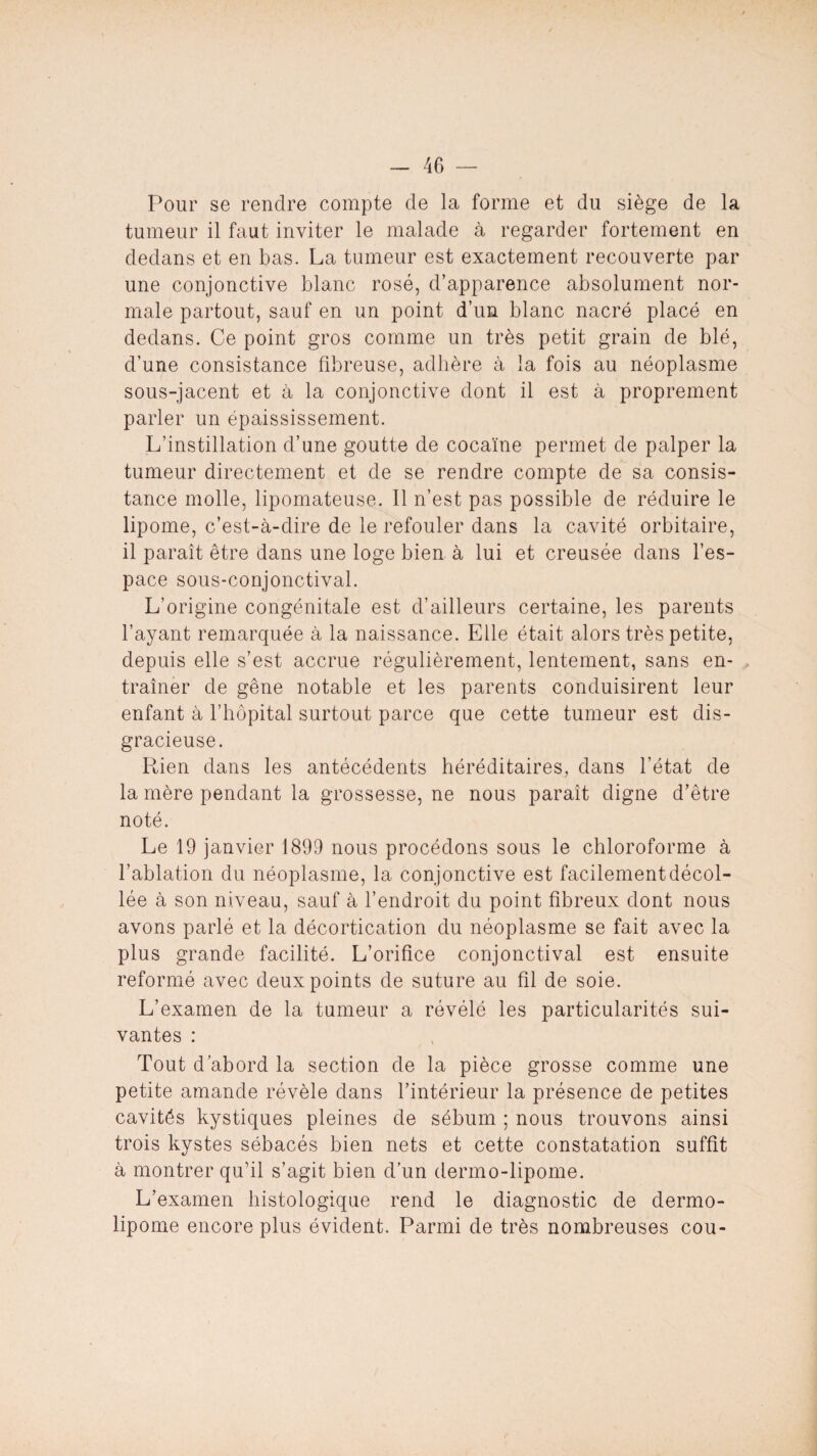 Pour se rendre compte de la forme et du siège de la tumeur il faut inviter le malade à regarder fortement en dedans et en bas. La tumeur est exactement recouverte par une conjonctive blanc rosé, d’apparence absolument nor¬ male partout, sauf en un point d’un blanc nacré placé en dedans. Ce point gros comme un très petit grain de blé, d’une consistance fibreuse, adhère à la fois au néoplasme sous-jacent et à la conjonctive dont il est à proprement parler un épaississement. L’instillation d’une goutte de cocaïne permet de palper la tumeur directement et de se rendre compte de sa consis¬ tance molle, lipomateuse. Il n’est pas possible de réduire le lipome, c’est-à-dire de le refouler dans la cavité orbitaire, il paraît être dans une loge bien à lui et creusée dans l’es¬ pace sous-conjonctival. L’origine congénitale est d’ailleurs certaine, les parents l’ayant remarquée à la naissance. Elle était alors très petite, depuis elle s’est accrue régulièrement, lentement, sans en¬ traîner de gêne notable et les parents conduisirent leur enfant à l’hôpital surtout parce que cette tumeur est dis¬ gracieuse. Rien dans les antécédents héréditaires, dans l’état de la mère pendant la grossesse, ne nous paraît digne d’être noté. Le 19 janvier 1899 nous procédons sous le chloroforme à l’ablation du néoplasme, la conjonctive est facilement décol¬ lée à son niveau, sauf à l’endroit du point fibreux dont nous avons parlé et la décortication du néoplasme se fait avec la plus grande facilité. L’orifice conjonctival est ensuite reformé avec deux points de suture au fil de soie. L’examen de la tumeur a révélé les particularités sui¬ vantes : Tout d’abord la section de la pièce grosse comme une petite amande révèle dans l’intérieur la présence de petites cavités kystiques pleines de sébum ; nous trouvons ainsi trois kystes sébacés bien nets et cette constatation suffit à montrer qu’il s’agit bien d’un dermo-lipome. L’examen histologique rend le diagnostic de dermo- lipome encore plus évident. Parmi de très nombreuses cou-