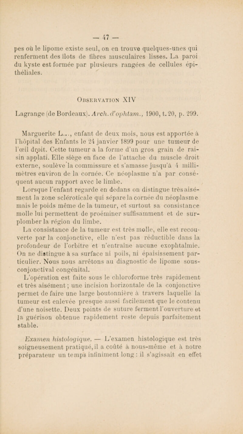 pes où le lipome existe seul, on en trouve quelques-unes qui renferment des ilôts de libres musculaires lisses. La paroi du kyste est formée par plusieurs rangées de cellules épi¬ théliales. Observation XIV Lagrange (de Bordeaux). Arch.cl'ophtam., 1900, t. 20, p. 299. Marguerite L..., enfant de deux mois, nous est apportée à l’hôpital des Enfants le 24 janvier 1899 pour une tumeur de l'œil droit. Cette tumeur a la forme d’un gros grain de rai¬ sin applati. Elle siège en face de l’attache du muscle droit externe, soulève la commissure et s’amasse jusqu’à 4 milli¬ mètres environ de la cornée. Ce néoplasme n’a par consé¬ quent aucun rapport avec le limbe. Lorsque l’enfant regarde en dedans on distingue très aisé¬ ment la zone scléroticale qui sépare la cornée du néoplasme mais le poids même de la tumeur, et surtout sa consistance molle lui permettent de proéminer suffisamment et de sur¬ plomber la région du limbe. La consistance de la tumeur est très molle, elle est recou¬ verte par la conjonctive, elle n’est pas réductible dans la profondeur de l’orbitre et n’entraîne aucune exophtalmie. On ne distingue à sa surface ni poils, ni épaisissement par¬ ticulier. Nous nous arrêtons au diagnostic de lipome sous- conjonctival congénital. L’opération est faite sous le chloroforme très rapidement et très aisément; une incision horizontale de la conjonctive permet de faire une large boutonnière à travers laquelle la tumeur est enlevée presque aussi facilement que le contenu d’une noisette. Deux points de suture ferment l’ouverture et la guérison obtenue rapidement reste depuis parfaitement stable. Examen histologique. — L’examen histologique est très soigneusement pratiqué, il a coûté à nous-même et à notre préparateur un temps infiniment long : il s’agissait en effet