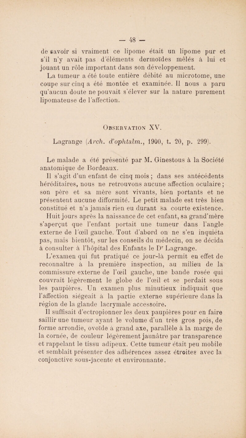 de savoir si vraiment ce lipome était un lipome pur et s’il n’y avait pas d éléments dermoïdes mêlés à lui et jouant un rôle important dans son développement. La tumeur a été toute entière débité au microtome, une coupe sur cinq a été montée et examinée. Il nous a paru qu’aucun doute ne pouvait s’élever sur la nature purement lipomateuse de l’affection. Observation XV. Lagrange (Arch. cVophtsdm., 1900, t. 20, p. 299). Le malade a été présenté par M. Ginestous à la Société anatomique de Bordeaux. Il s’agit d’un enfant de cinq mois ; dans ses antécédents héréditaires, nous ne retrouvons aucune affection oculaire ; son père et sa mère sont vivants, bien portants et ne présentent aucune difformité. Le petit malade est très bien constitué et n’a jamais rien eu durant sa courte existence. Huit jours après la naissance de cet enfant, sa grand’mère s’aperçut que l’enfant portait une tumeur dans l’angle externe de l’œil gauche. Tout d’abord on ne s’en inquiéta pas, mais bientôt, sur les conseils du médecin, on se décida à consulter à l’hôpital des Enfants le Dr Lagrange. L’examen qui fut pratiqué ce jour-là permit en effet de reconnaître à la première inspection, au milieu de la commissure externe de l’œil gauche, une bande rosée qui couvrait légèrement le globe de l’œil et se perdait sous les paupières. Un examen plus minutieux indiquait que l’affection siégeait à la partie externe supérieure dans la région de la glande lacrymale accessoire. Il suffisait d’ectropionner les deux paupières pour en faire saillir une tumeur ayant le volume d’un très gros pois, de forme arrondie, ovoïde à grand axe, parallèle à la marge de la cornée, de couleur légèrement jaunâtre par transparence et rappelant le tissu adipeux. Cette tumeur était peu mobile et semblait présenter des adhérences assez étroites avec la conjonctive sous-jacente et environnante.