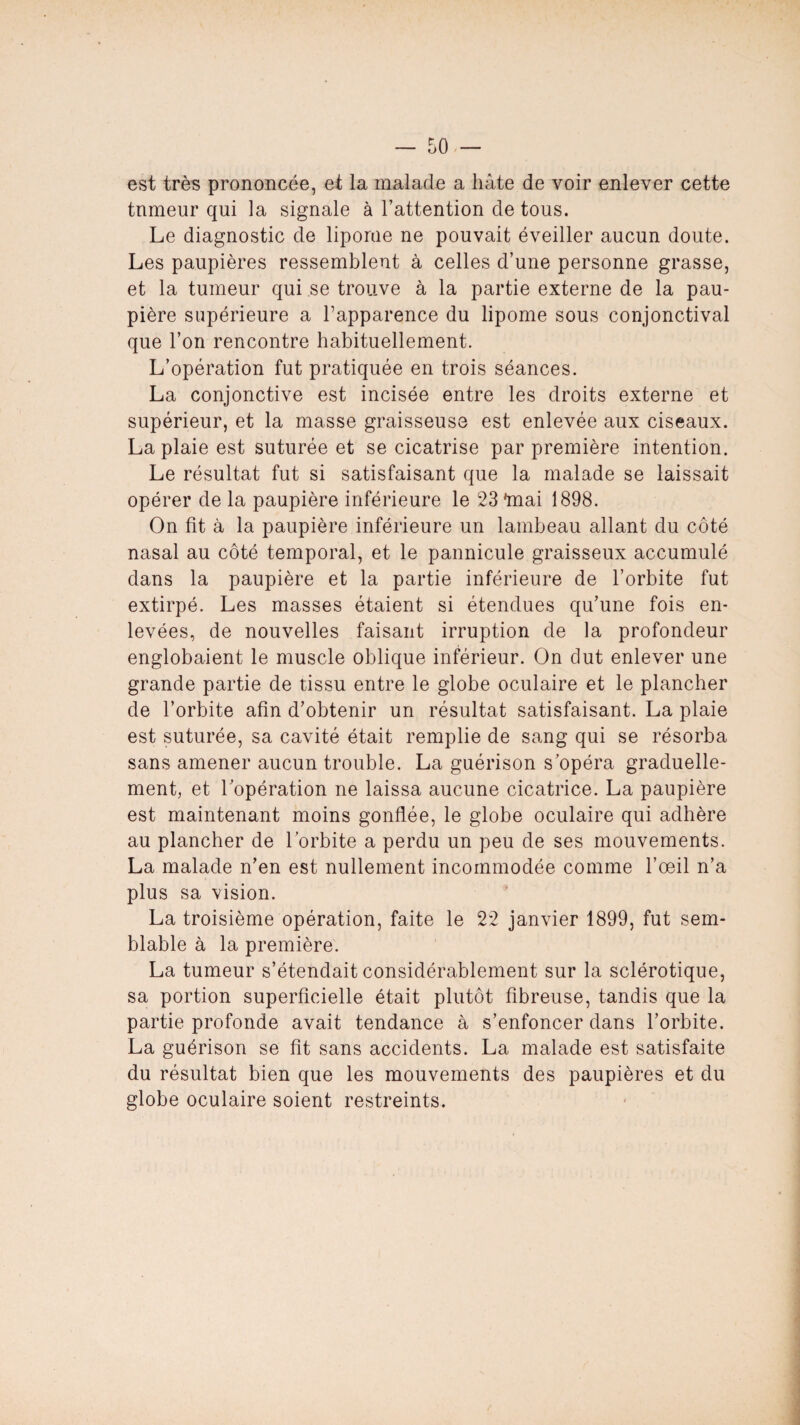 est très prononcée, et la malade a hâte de voir enlever cette tnmeur qui la signale à l’attention de tous. Le diagnostic de lipome ne pouvait éveiller aucun doute. Les paupières ressemblent à celles d’une personne grasse, et la tumeur qui se trouve à la partie externe de la pau¬ pière supérieure a l’apparence du lipome sous conjonctival que l’on rencontre habituellement. L’opération fut pratiquée en trois séances. La conjonctive est incisée entre les droits externe et supérieur, et la masse graisseuse est enlevée aux ciseaux. La plaie est suturée et se cicatrise par première intention. Le résultat fut si satisfaisant que la malade se laissait opérer de la paupière inférieure le 23 'mai 1898. On fit à la paupière inférieure un lambeau allant du côté nasal au côté temporal, et le pannicule graisseux accumulé dans la paupière et la partie inférieure de l’orbite fut extirpé. Les masses étaient si étendues qu’une fois en¬ levées, de nouvelles faisant irruption de la profondeur englobaient le muscle oblique inférieur. On dut enlever une grande partie de tissu entre le globe oculaire et le plancher de l’orbite afin d’obtenir un résultat satisfaisant. La plaie est suturée, sa cavité était remplie de sang qui se résorba sans amener aucun trouble. La guérison s’opéra graduelle¬ ment, et l’opération ne laissa aucune cicatrice. La paupière est maintenant moins gonflée, le globe oculaire qui adhère au plancher de l’orbite a perdu un peu de ses mouvements. La malade n’en est nullement incommodée comme l’œil n’a plus sa vision. La troisième opération, faite le 22 janvier 1899, fut sem¬ blable à la première. La tumeur s’étendait considérablement sur la sclérotique, sa portion superficielle était plutôt fibreuse, tandis que la partie profonde avait tendance à s’enfoncer dans l’orbite. La guérison se fit sans accidents. La malade est satisfaite du résultat bien que les mouvements des paupières et du globe oculaire soient restreints.