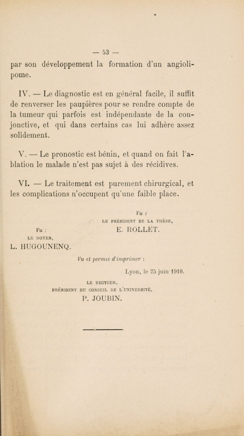 par son développement la formation d’un angioli- pome. IV. — Le diagnostic est en général facile, il suffit de renverser les paupières pour se rendre compte de la tumeur qui parfois est indépendante de la con¬ jonctive, et qui dans certains cas lui adhère assez solidement. V. — Le pronostic est bénin, et quand on fait l'a¬ blation le malade n’est pas sujet à des récidives. VI. — Le traitement est purement chirurgical, et les complications n’occupent qu’une faible place. Vu : LE PRÉSIDENT DE LA THESE, Vu: E. ROLLET. LE DOYEN, L. HUGOUNENQ. Vu et permis d'imprimer : Lyon, le 25 juin 1910. LE RECTEUR, PRÉSIDENT DU CONSEIL DE L’UNIVERSITÉ, P. JOUBIN.