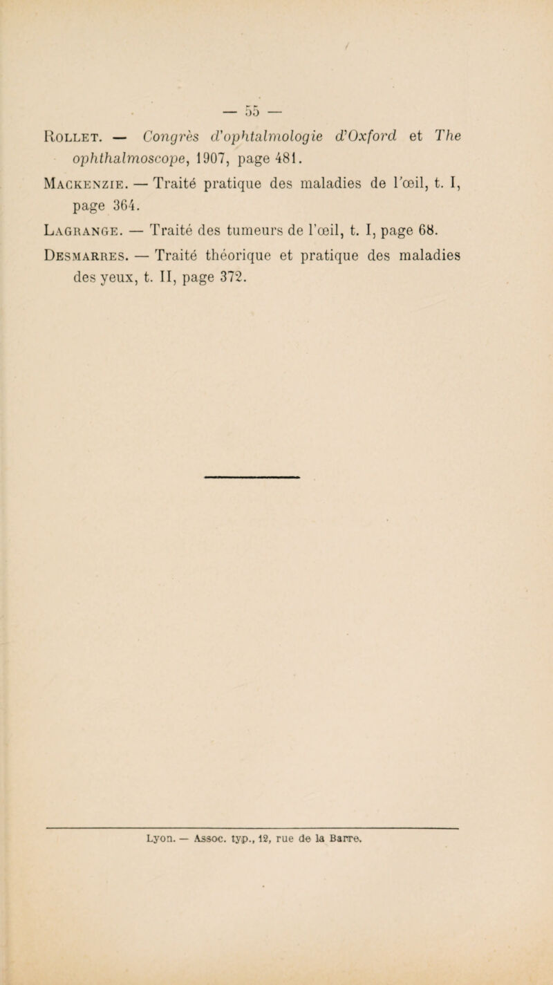 00 Rollet. — Congrès d'ophtalmologie d'Oxford et The ophthalmoscope, 1907, page 481. Mackenzie. — Traité pratique des maladies de Tœil, t. I, page 364. Lagrange. — Traité des tumeurs de l’œil, t. I, page 68. Desmarres. — Traité théorique et pratique des maladies des yeux, t. II, page 372. Lyon. — As soc. typ., 12, rue do La Barre.