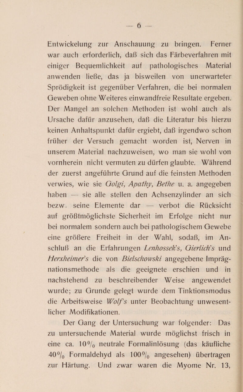 Entwickelung zur Anschauung zu bringen. Ferner war auch erforderlich, daß sich das Färbeverfahren mit einiger Bequemlichkeit auf pathologisches Material anwenden ließe, das ja bisweilen von unerwarteter Sprödigkeit ist gegenüber Verfahren, die bei normalen Geweben ohne Weiteres einwandfreie Resultate ergeben. Der Mangel an solchen Methoden ist wohl auch als Ursache dafür anzusehen, daß die Literatur bis hierzu keinen Anhaltspunkt dafür ergiebt, daß irgendwo schon früher der Versuch gemacht worden ist, Nerven in unserem Material nachzuweisen, wo man sie wohl von vornherein nicht vermuten zu dürfen glaubte. Während der zuerst angeführte Grund auf die feinsten Methoden verwies, wie sie Golgi, Apcithy, Bethe u. a. angegeben haben — sie alle stellen den Achsenzylinder an sich bezw. seine Elemente dar — verbot die Rücksicht auf größtmöglichste Sicherheit im Erfolge nicht nur bei normalem sondern auch bei pathologischem Gewebe eine größere Freiheit in der Wahl, sodaß, im An¬ schluß an die Erfahrungen Lenhossek's, Giert ich's und Herxheimer’s die von Bielschowski angegebene Impräg- nationsmethode als die geeignete erschien und in nachstehend zu beschreibender Weise angewendet wurde; zu Grunde gelegt wurde dem Tinktionsmodus die Arbeitsweise Wolfs unter Beobachtung unwesent¬ licher Modifikationen. Der Gang der Untersuchung war folgender: Das zu untersuchende Material wurde möglichst frisch in eine ca. 10% neutrale Formalinlösung (das käufliche 40% Formaldehyd als 100% angesehen) übertragen zur Härtung. Und zwar waren die Myome Nr. 13,