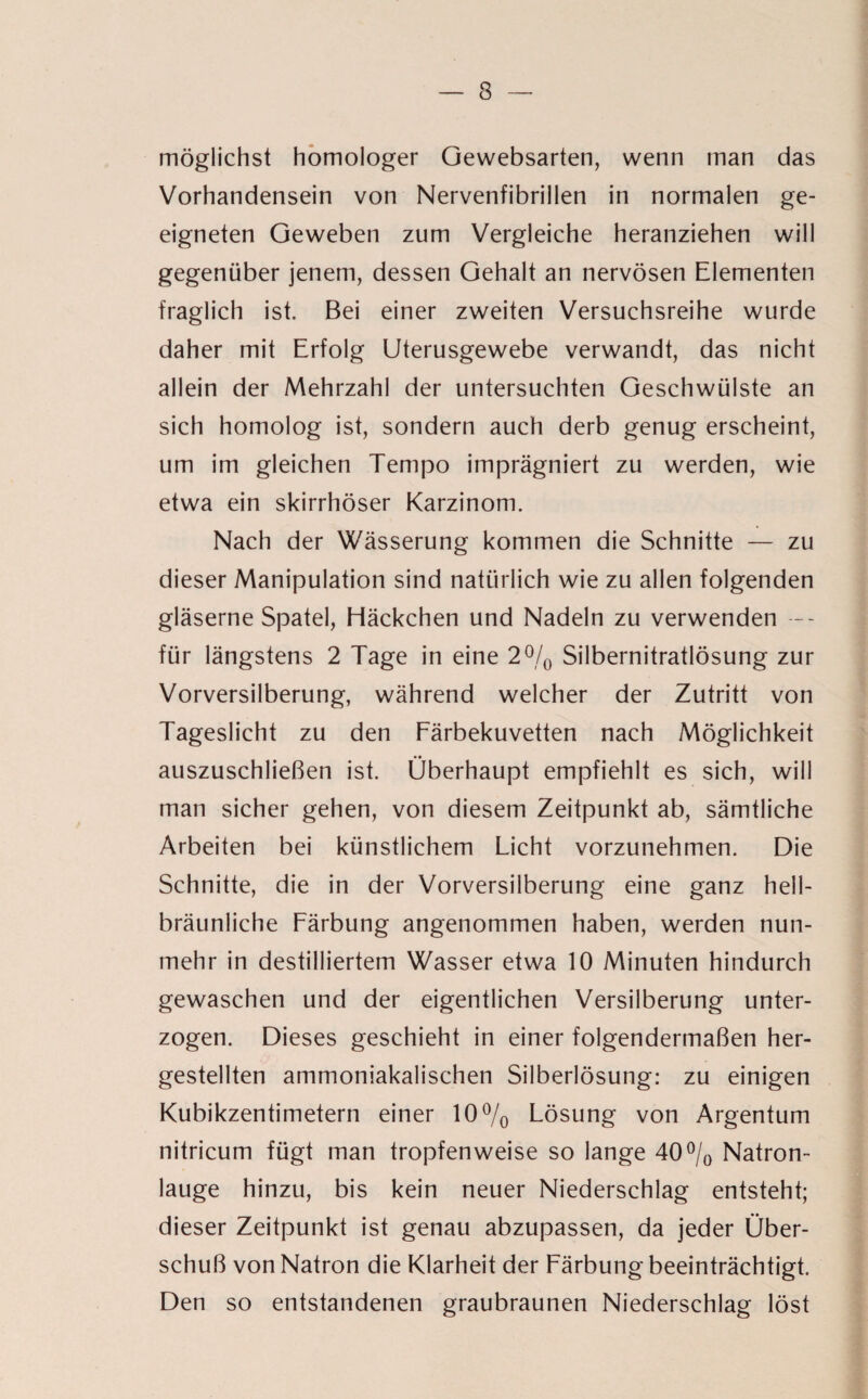 möglichst homologer Gewebsarten, wenn man das Vorhandensein von Nervenfibrillen in normalen ge¬ eigneten Geweben zum Vergleiche heranziehen will gegenüber jenem, dessen Gehalt an nervösen Elementen fraglich ist. Bei einer zweiten Versuchsreihe wurde daher mit Erfolg Uterusgewebe verwandt, das nicht allein der Mehrzahl der untersuchten Geschwülste an sich homolog ist, sondern auch derb genug erscheint, um im gleichen Tempo imprägniert zu werden, wie etwa ein skirrhöser Karzinom. Nach der Wässerung kommen die Schnitte — zu dieser Manipulation sind natürlich wie zu allen folgenden gläserne Spatel, Häckchen und Nadeln zu verwenden -- für längstens 2 Tage in eine 2% Silbernitratlösung zur Vorversilberung, während welcher der Zutritt von Tageslicht zu den Färbekuvetten nach Möglichkeit auszuschließen ist. Überhaupt empfiehlt es sich, will man sicher gehen, von diesem Zeitpunkt ab, sämtliche Arbeiten bei künstlichem Licht vorzunehmen. Die Schnitte, die in der Vorversilberung eine ganz hell- bräunliche Färbung angenommen haben, werden nun¬ mehr in destilliertem Wasser etwa 10 Minuten hindurch gewaschen und der eigentlichen Versilberung unter¬ zogen. Dieses geschieht in einer folgendermaßen her¬ gestellten ammoniakalischen Silberlösung: zu einigen Kubikzentimetern einer 10% Lösung von Argentum nitricum fügt man tropfenweise so lange 40% Natron¬ lauge hinzu, bis kein neuer Niederschlag entsteht; dieser Zeitpunkt ist genau abzupassen, da jeder Über¬ schuß von Natron die Klarheit der Färbung beeinträchtigt. Den so entstandenen graubraunen Niederschlag löst