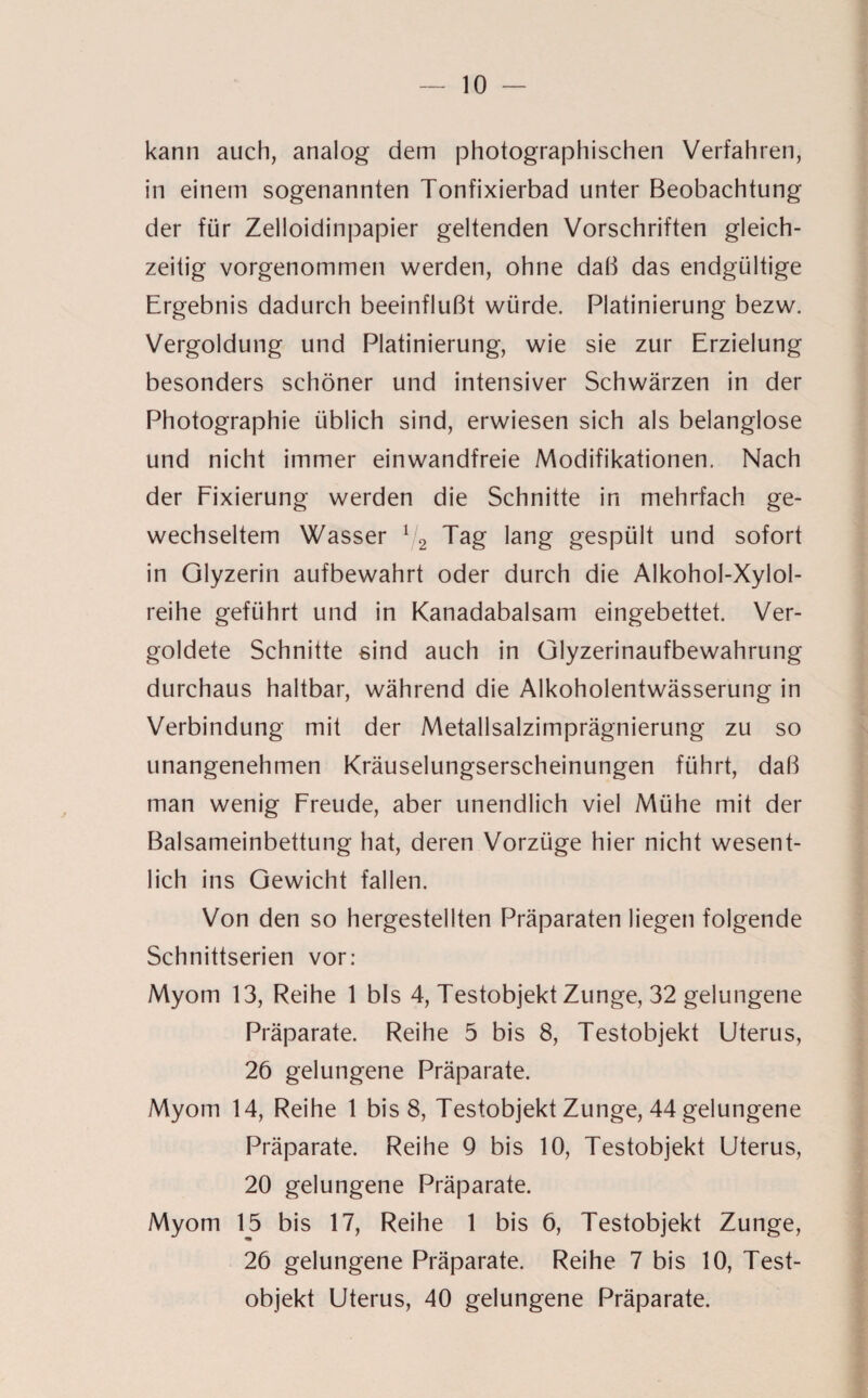 kann auch, analog dem photographischen Verfahren, in einem sogenannten Tonfixierbad unter Beobachtung der für Zelloidinpapier geltenden Vorschriften gleich¬ zeitig vorgenommen werden, ohne daß das endgültige Ergebnis dadurch beeinflußt würde. Platinierung bezw. Vergoldung und Platinierung, wie sie zur Erzielung besonders schöner und intensiver Schwärzen in der Photographie üblich sind, erwiesen sich als belanglose und nicht immer einwandfreie Modifikationen. Nach der Fixierung werden die Schnitte in mehrfach ge¬ wechseltem Wasser 1j2 Tag lang gespült und sofort in Glyzerin aufbewahrt oder durch die Alkohol-Xylol¬ reihe geführt und in Kanadabalsam eingebettet. Ver¬ goldete Schnitte sind auch in Glyzerinaufbewahrung durchaus haltbar, während die Alkoholentwässerung in Verbindung mit der Metallsalzimprägnierung zu so unangenehmen Kräuselungserscheinungen führt, daß man wenig Freude, aber unendlich viel Mühe mit der Balsameinbettung hat, deren Vorzüge hier nicht wesent¬ lich ins Gewicht fallen. Von den so hergestellten Präparaten liegen folgende Schnittserien vor: Myom 13, Reihe 1 bis 4, Testobjekt Zunge, 32 gelungene Präparate. Reihe 5 bis 8, Testobjekt Uterus, 26 gelungene Präparate. Myom 14, Reihe 1 bis 8, Testobjekt Zunge, 44 gelungene Präparate. Reihe Q bis 10, Testobjekt Uterus, 20 gelungene Präparate. Myom 15 bis 17, Reihe 1 bis 6, Testobjekt Zunge, 26 gelungene Präparate. Reihe 7 bis 10, Test¬ objekt Uterus, 40 gelungene Präparate.