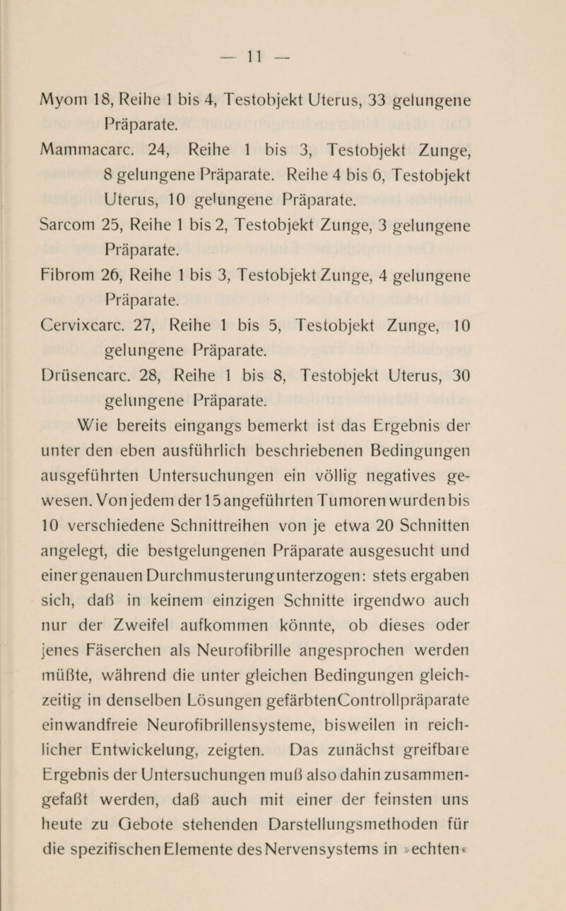 Myom 18, Reihe 1 bis 4, Testobjekt Uterus, 33 gelungene Präparate. Mammacarc. 24, Reihe 1 bis 3, Testobjekt Zunge, 8 gelungene Präparate. Reihe 4 bis 6, Testobjekt Uterus, 10 gelungene Präparate. Sarcom 25, Reihe 1 bis 2, Testobjekt Zunge, 3 gelungene Präparate. Fibrom 26, Reihe 1 bis 3, Testobjekt Zunge, 4 gelungene Präparate. Cervixcarc. 27, Reihe 1 bis 5, Testobjekt Zunge, 10 gelungene Präparate. Drüsencarc. 28, Reihe 1 bis 8, Testobjekt Uterus, 30 gelungene Präparate. Wie bereits eingangs bemerkt ist das Ergebnis der unter den eben ausführlich beschriebenen Bedingungen ausgeführten Untersuchungen ein völlig negatives ge¬ wesen. Von jedem der 15 angeführten Tumoren wurden bis 10 verschiedene Schnittreihen von je etwa 20 Schnitten angelegt, die bestgelungenen Präparate ausgesucht und einer genauen Durchmusterungunterzogen: stets ergaben sich, daß in keinem einzigen Schnitte irgendwo auch nur der Zweifel aufkommen könnte, ob dieses oder jenes Fäserchen als Neurofibrille angesprochen werden müßte, während die unter gleichen Bedingungen gleich¬ zeitig in denselben Lösungen gefärbtenControllpräparate einwandfreie Neurofibrillensysteme, bisweilen in reich¬ licher Entwickelung, zeigten. Das zunächst greifbare Ergebnis der Untersuchungen muß also dahin zusammen¬ gefaßt werden, daß auch mit einer der feinsten uns heute zu Gebote stehenden Darstellungsmethoden für die spezifischen Elemente des Nervensystems in -echten*