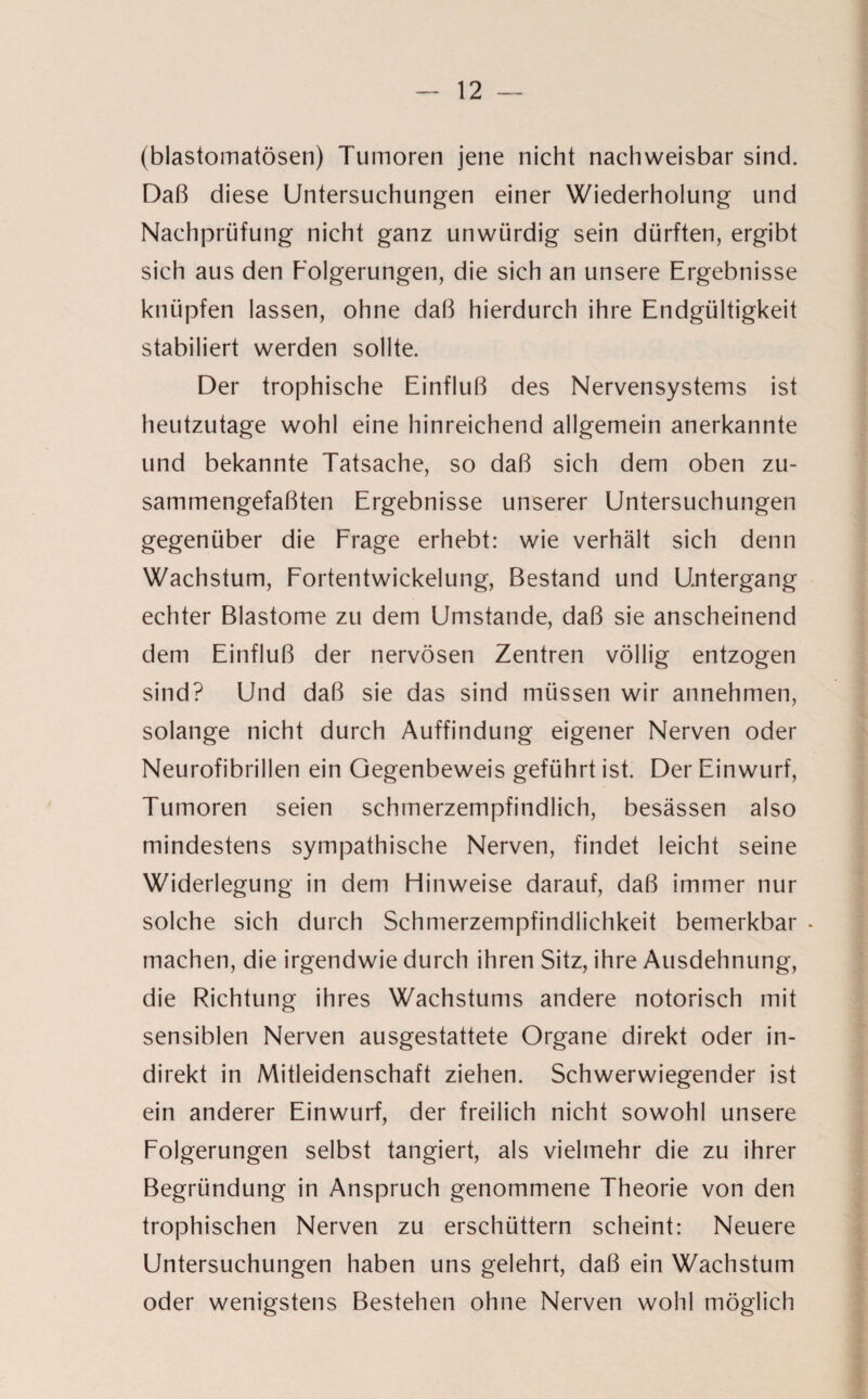 (blastomatösen) Tumoren jene nicht nachweisbar sind. Daß diese Untersuchungen einer Wiederholung und Nachprüfung nicht ganz unwürdig sein dürften, ergibt sich aus den Folgerungen, die sich an unsere Ergebnisse knüpfen lassen, ohne daß hierdurch ihre Endgültigkeit stabiliert werden sollte. Der trophische Einfluß des Nervensystems ist heutzutage wohl eine hinreichend allgemein anerkannte und bekannte Tatsache, so daß sich dem oben zu¬ sammengefaßten Ergebnisse unserer Untersuchungen gegenüber die Erage erhebt: wie verhält sich denn Wachstum, Fortentwickelung, Bestand und Untergang echter Blastome zu dem Umstande, daß sie anscheinend dem Einfluß der nervösen Zentren völlig entzogen sind? Und daß sie das sind müssen wir annehmen, solange nicht durch Auffindung eigener Nerven oder Neurofibrillen ein Gegenbeweis geführt ist. Der Einwurf, Tumoren seien schmerzempfindlich, besässen also mindestens sympathische Nerven, findet leicht seine Widerlegung in dem Hinweise darauf, daß immer nur solche sich durch Schmerzempfindlichkeit bemerkbar • machen, die irgendwie durch ihren Sitz, ihre Ausdehnung, die Richtung ihres Wachstums andere notorisch mit sensiblen Nerven ausgestattete Organe direkt oder in¬ direkt in Mitleidenschaft ziehen. Schwerwiegender ist ein anderer Einwurf, der freilich nicht sowohl unsere Folgerungen selbst tangiert, als vielmehr die zu ihrer Begründung in Anspruch genommene Theorie von den trophischen Nerven zu erschüttern scheint: Neuere Untersuchungen haben uns gelehrt, daß ein Wachstum oder wenigstens Bestehen ohne Nerven wohl möglich