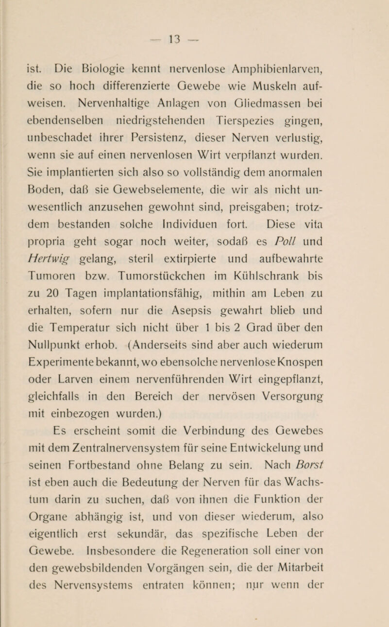 ist. Die Biologie kennt nervenlose Amphibienlarven, die so hoch differenzierte Gewebe wie Muskeln auf¬ weisen. Nervenhaltige Anlagen von Gliedmassen bei ebendenselben niedrigstehenden Tierspezies gingen, unbeschadet ihrer Persistenz, dieser Nerven verlustig, wenn sie auf einen nervenlosen Wirt verpflanzt wurden. Sie implantierten sich also so vollständig dem anormalen Boden, daß sie Gewebselemente, die wir als nicht un¬ wesentlich anzusehen gewohnt sind, preisgaben; trotz¬ dem bestanden solche Individuen fort. Diese vita propria geht sogar noch weiter, sodaß es Poll und Hertwig gelang, steril extirpierte und aufbewahrte Tumoren bzw. Tumorstückchen im Kühlschrank bis zu 20 Tagen implantationsfähig, mithin am Leben zu erhalten, sofern nur die Asepsis gewahrt blieb und die Temperatur sich nicht über 1 bis 2 Grad über den Nullpunkt erhob. (Anderseits sind aber auch wiederum Experimente bekannt, wo ebensolche nervenlose Knospen oder Larven einem nervenführenden Wirt eingepflanzt, gleichfalls in den Bereich der nervösen Versorgung mit einbezogen wurden.) Es erscheint somit die Verbindung des Gewebes mit dem Zentralnervensystem für seine Entwickelung und seinen Fortbestand ohne Belang zu sein. Nach Borst ist eben auch die Bedeutung der Nerven für das Wachs¬ tum darin zu suchen, daß von ihnen die Funktion der Organe abhängig ist, und von dieser wiederum, also eigentlich erst sekundär, das spezifische Leben der Gewebe. Insbesondere die Regeneration soll einer von den gewebsbildenden Vorgängen sein, die der Mitarbeit des Nervensystems entraten können; nur wenn der