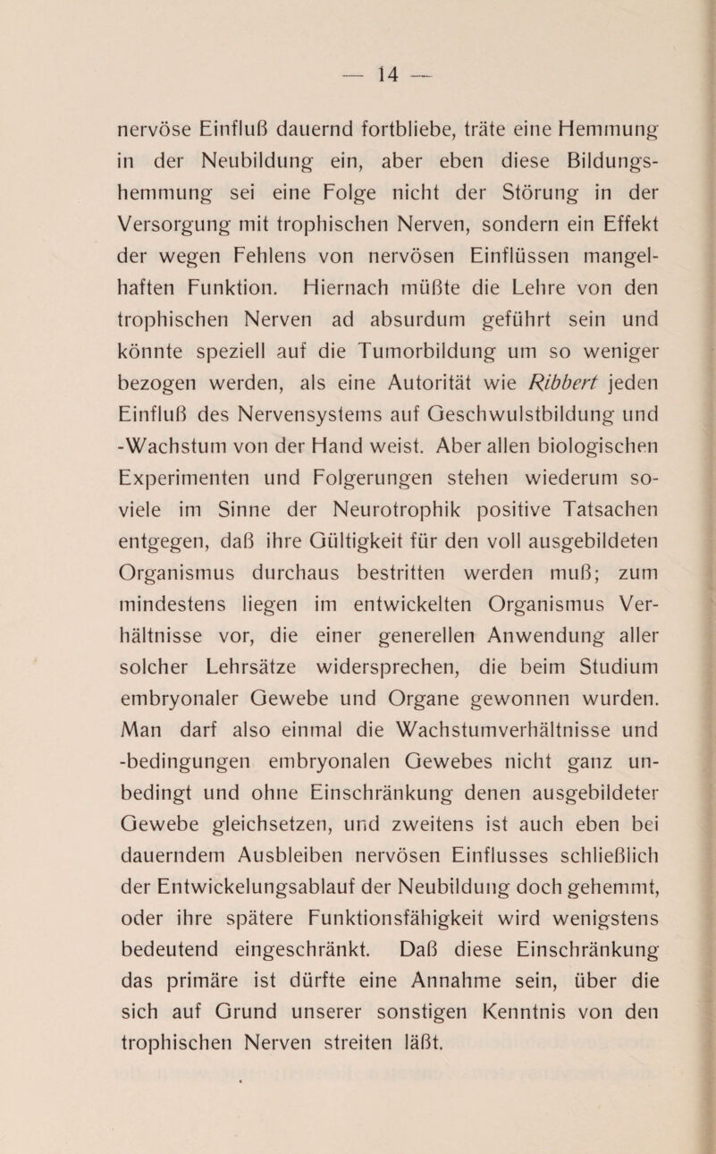 nervöse Einfluß dauernd fortbliebe, träte eine Hemmung in der Neubildung ein, aber eben diese Bildungs¬ hemmung sei eine Folge nicht der Störung in der Versorgung mit trophischen Nerven, sondern ein Effekt der wegen Fehlens von nervösen Einflüssen mangel¬ haften Funktion. Hiernach müßte die Lehre von den trophischen Nerven ad absurdum geführt sein und könnte speziell auf die Tumorbildung um so weniger bezogen werden, als eine Autorität wie Ribbert jeden Einfluß des Nervensystems auf Geschwulstbildung und -Wachstum von der Hand weist. Aber allen biologischen Experimenten und Folgerungen stehen wiederum so- viele im Sinne der Neurotrophik positive Tatsachen entgegen, daß ihre Gültigkeit für den voll ausgebildeten Organismus durchaus bestritten werden muß; zum mindestens liegen im entwickelten Organismus Ver¬ hältnisse vor, die einer generellen Anwendung aller solcher Lehrsätze widersprechen, die beim Studium embryonaler Gewebe und Organe gewonnen wurden. Man darf also einmal die Wachstumverhältnisse und -bedingungen embryonalen Gewebes nicht ganz un¬ bedingt und ohne Einschränkung denen ausgebildeter Gewebe gleichsetzen, und zweitens ist auch eben bei dauerndem Ausbleiben nervösen Einflusses schließlich der Entwickelungsablauf der Neubildung doch gehemmt, oder ihre spätere Funktionsfähigkeit wird wenigstens bedeutend eingeschränkt. Daß diese Einschränkung das primäre ist dürfte eine Annahme sein, über die sich auf Grund unserer sonstigen Kenntnis von den trophischen Nerven streiten läßt.