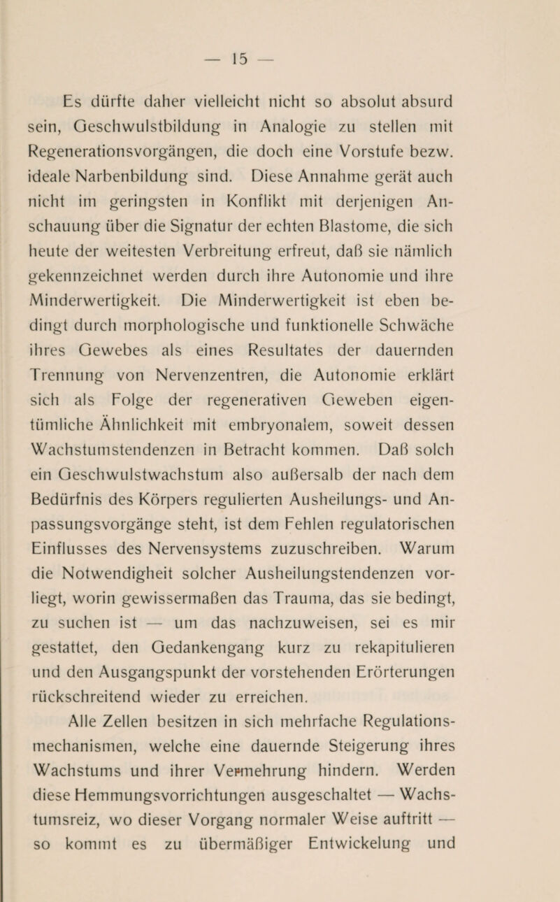 Es dürfte daher vielleicht nicht so absolut absurd sein, Geschwulstbildung in Analogie zu stellen mit Regenerationsvorgängen, die doch eine Vorstufe bezw. ideale Narbenbildung sind. Diese Annahme gerät auch nicht im geringsten in Konflikt mit derjenigen An¬ schauung über die Signatur der echten Blastome, die sich heute der weitesten Verbreitung erfreut, daß sie nämlich gekennzeichnet werden durch ihre Autonomie und ihre Minderwertigkeit. Die Minderwertigkeit ist eben be¬ dingt durch morphologische und funktionelle Schwäche ihres Gewebes als eines Resultates der dauernden Trennung von Nervenzentren, die Autonomie erklärt sich als Folge der regenerativen Geweben eigen¬ tümliche Ähnlichkeit mit embryonalem, soweit dessen Wachstumstendenzen in Betracht kommen. Daß solch ein Geschwulstwachstum also außersalb der nach dem Bedürfnis des Körpers regulierten Ausheilungs- und An¬ passungsvorgänge steht, ist dem Fehlen regulatorischen Einflusses des Nervensystems zuzuschreiben. Warum die Notwendigheit solcher Ausheilungstendenzen vor¬ liegt, worin gewissermaßen das Trauma, das sie bedingt, zu suchen ist — um das nachzuweisen, sei es mir gestattet, den Gedankengang kurz zu rekapitulieren und den Ausgangspunkt der vorstehenden Erörterungen rückschreitend wieder zu erreichen. Alle Zellen besitzen in sich mehrfache Regulations¬ mechanismen, welche eine dauernde Steigerung ihres Wachstums und ihrer Vepmehrung hindern. Werden diese Hemmungsvorrichtungen ausgeschaltet —Wachs¬ tumsreiz, wo dieser Vorgang normaler Weise auftritt — so kommt es zu übermäßiger Entwickelung und