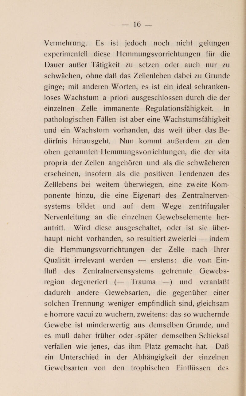 Vermehrung. Es ist jedoch noch nicht gelungen experimentell diese Hemmungsvorrichtungen für die Dauer außer Tätigkeit zu setzen oder auch nur zu schwächen, ohne daß das Zellenleben dabei zu Grunde ginge; mit anderen Worten, es ist ein ideal schranken¬ loses Wachstum a priori ausgeschlossen durch die der einzelnen Zelle immanente Regulationsfähigkeit. In pathologischen Fällen ist aber eine Wachstumsfähigkeit und ein Wachstum vorhanden, das weit über das Be¬ dürfnis hinausgeht. Nun kommt außerdem zu den oben genannten Hemmungsvorrichtungen, die der vita propria der Zellen angehören und als die schwächeren erscheinen, insofern als die positiven Tendenzen des Zelllebens bei weitem überwiegen, eine zweite Kom¬ ponente hinzu, die eine Eigenart des Zentralnerven¬ systems bildet und auf dem Wege zentrifugaler Nervenleitung an die einzelnen Gewebselemente her¬ antritt. Wird diese ausgeschaltet, oder ist sie über¬ haupt nicht vorhanden, so resultiert zweierlei — indem die Hemmungsvorrichtungen der Zelle nach Ihrer Qualität irrelevant werden — erstens: die vom Ein¬ fluß des Zentralnervensystems getrennte Gewebs- region degeneriert (— Trauma —) und veranlaßt dadurch andere Gewebsarten, die gegenüber einer solchen Trennung weniger empfindlich sind, gleichsam e horrore vacui zu wuchern, zweitens: das so wuchernde Gewebe ist minderwertig aus demselben Grunde, und es muß daher früher oder später demselben Schicksal verfallen wie jenes, das ihm Platz gemacht hat. Daß ein Unterschied in der Abhängigkeit der einzelnen Gewebsarten von den trophischen Einflüssen des