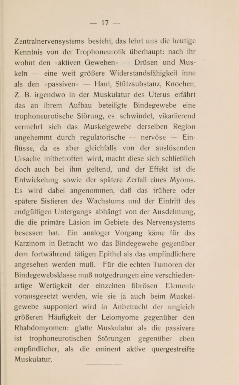 Zentralnervensystems besteht, das lehrt uns die heutige Kenntnis von der Trophoneurotik überhaupt: nach ihr wohnt den »aktiven Geweben« — Drüsen und Mus¬ keln — eine weit größere Widerstandsfähigkeit inne als den »passiven« — Haut, Stützsubstanz, Knochen. Z. B. irgendwo in der Muskulatur des Uterus erfährt das an ihrem Aufbau beteiligte Bindegewebe eine trophoneurotische Störung, es schwindet, vikariierend vermehrt sich das Muskelgewebe derselben Region ungehemmt durch regulatorische — nervöse — Ein¬ flüsse, da es aber gleichfalls von der auslösenden Ursache mitbetroffen wird, macht diese sich schließlich doch auch bei ihm geltend, und der Effekt ist die Entwickelung sowie der spätere Zerfall eines Myoms. Es wird dabei angenommen, daß das frühere oder spätere Sistieren des Wachstums und der Eintritt des endgültigen Untergangs abhängt von der Ausdehnung, die die primäre Läsion im Gebiete des Nervensystems besessen hat. Ein analoger Vorgang käme für das Karzinom in Betracht wo das Bindegewebe gegenüber dem fortwährend tätigen Epithel als das empfindlichere angesehen werden muß. Für die echten Tumoren der Bindegewebsklasse muß notgedrungen eine verschieden¬ artige Wertigkeit der einzelnen fibrösen Elemente vorausgesetzt werden, wie sie ja auch beim Muskel¬ gewebe supponiert wird in Anbetracht der ungleich größeren Häufigkeit der Leiomyome gegenüber den Rhabdomyomen: glatte Muskulatur als die passivere ist trophoneurotischen Störungen gegenüber eben empfindlicher, als die eminent aktive quergestreifte Muskulatur.