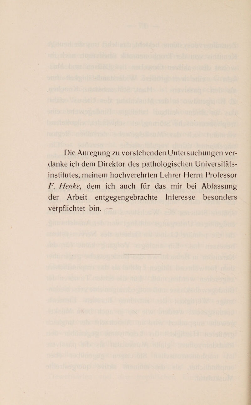 Die Anregung zu vorstehenden Untersuchungen ver¬ danke ich dem Direktor des pathologischen Universitäts¬ institutes, meinem hochverehrten Lehrer Herrn Professor F. Flenke, dem ich auch für das mir bei Abfassung der Arbeit entgegengebrachte Interesse besonders verpflichtet bin. —