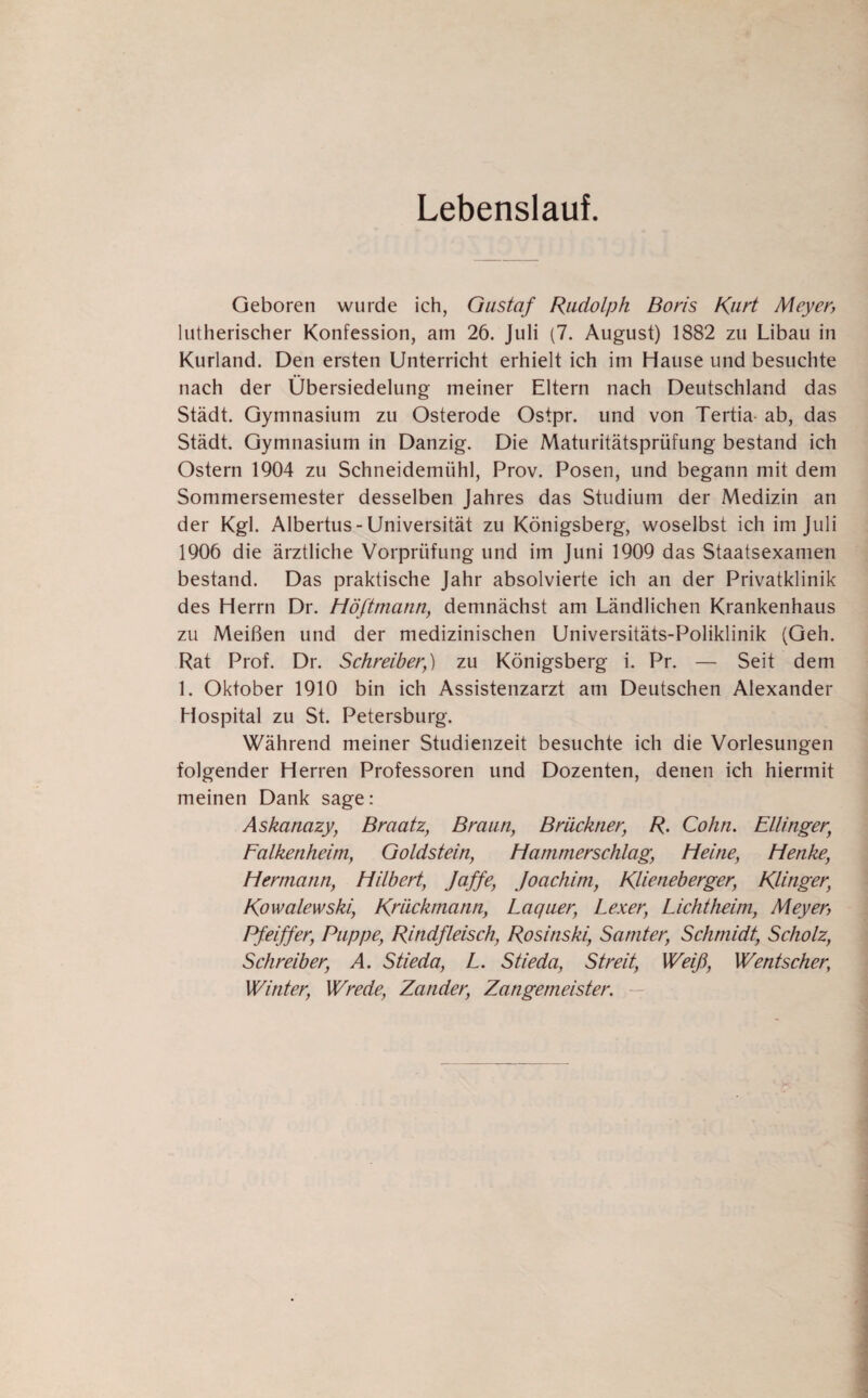 Lebenslauf. Geboren wurde ich, Gustaf Rudolph Boris Kurt Meyer, lutherischer Konfession, am 26. Juli (7. August) 1882 zu Libau in Kurland. Den ersten Unterricht erhielt ich im Hause und besuchte nach der Übersiedelung meiner Eltern nach Deutschland das Stadt. Gymnasium zu Osterode Ostpr. und von Tertia- ab, das Stadt. Gymnasium in Danzig. Die Maturitätsprüfung bestand ich Ostern 1904 zu Schneidemühl, Prov. Posen, und begann mit dem Sommersemester desselben Jahres das Studium der Medizin an der Kgl. Albertus-Universität zu Königsberg, woselbst ich im Juli 1906 die ärztliche Vorprüfung und im Juni 1909 das Staatsexamen bestand. Das praktische Jahr absolvierte ich an der Privatklinik des Herrn Dr. Höftmann, demnächst am Ländlichen Krankenhaus zu Meißen und der medizinischen Universitäts-Poliklinik (Geh. Rat Prof. Dr. Schreiber;) zu Königsberg i. Pr. — Seit dem 1. Oktober 1910 bin ich Assistenzarzt am Deutschen Alexander Hospital zu St. Petersburg. Während meiner Studienzeit besuchte ich die Vorlesungen folgender Herren Professoren und Dozenten, denen ich hiermit meinen Dank sage: Askanazy, Braatz, Braun, Brückner, R. Cohn. Ellinger, Falkenheim, Goldstein, Hammerschlag, Heine, Henke, Hermann, Hilbert, Jaffe, Joachim, KHeneberger, Rlinger, Kowalewski, Rriickmann, Laquer, Lexer, Lichtheim, Meyer, Pfeiffer, Puppe, Rindfleisch, Rosinski, Samter, Schmidt, Scholz, Schreiber, A. Stieda, L. Stieda, Streit, Weiß, Wentscher; Winter, Wrede, Zander, Zangemeister.