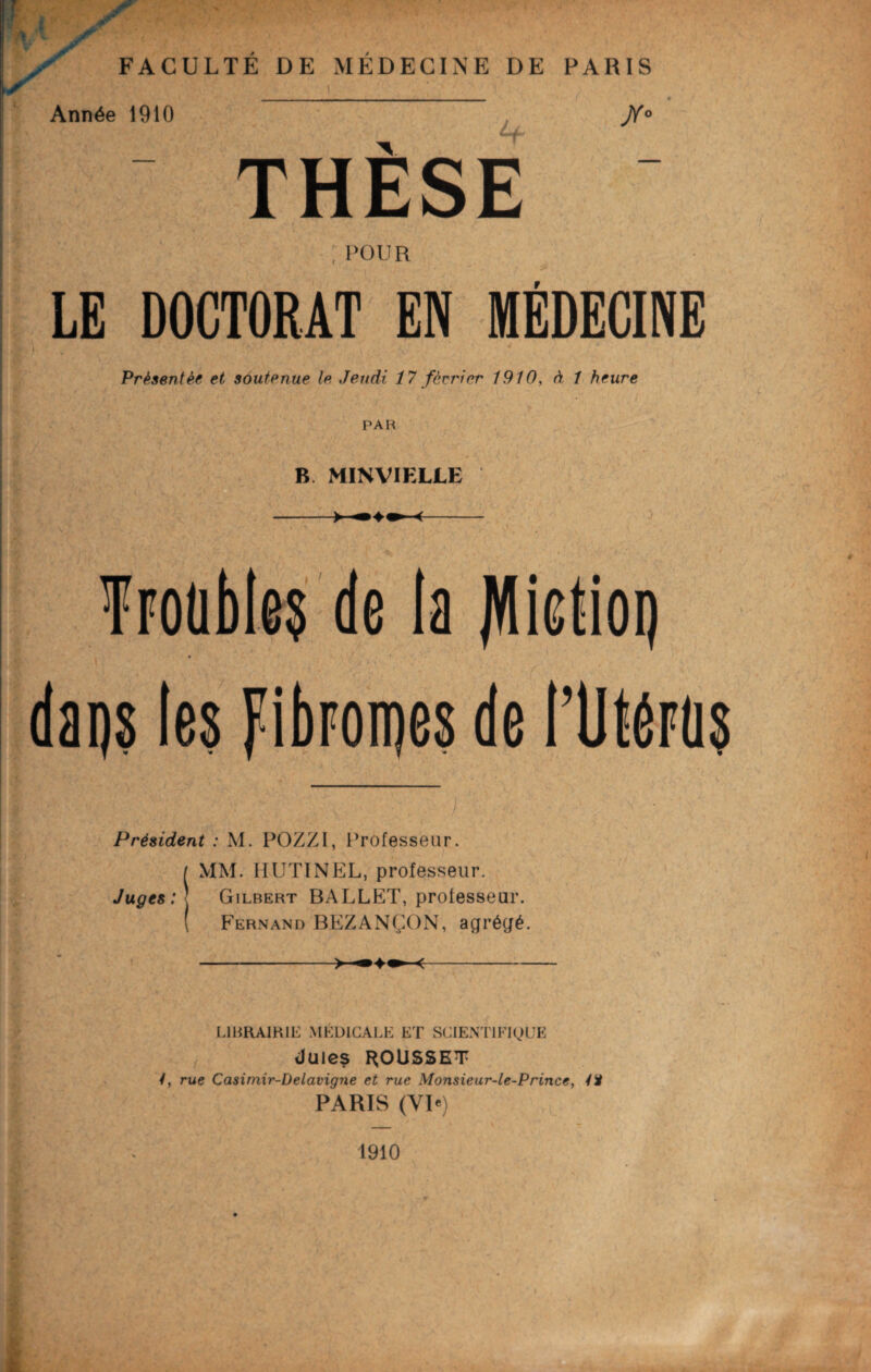 cnn *+ Année 1910 jYo THESE POUR LE DOCTORAT EN MÉDECINE Présentée et soutenue le. Jeudi 17 février 1910, à 1 heure PAH B MINVIELLE Trouble^ de la jVIictioi) . ■ ' / . ; . dai)8 les FibForoes de l’UtéFû? Président : M. POZZI, Professeur. ( MM. HUTINEL, professeur. Juges:-. Gilbert BALLET, professeur. ( Fernand BEZANÇON, agrégé. ->—«- LIBRAIRIE MÉDICALE ET SCIENTIFIQUE (Jules GOUSSET /, rue Casimir-Delavigne et rue Monsieur-le-Prince, 4ï PARIS (VP) 1910