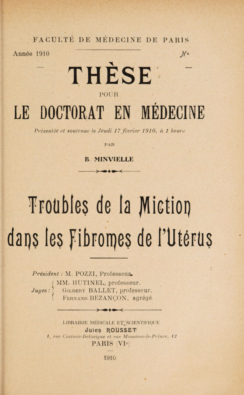Année 1910 J/° THÈSE POUR LE DOCTORAT EN MÉDECINE Présentée et soutenue te Jeudi 17 fécrier 1910, à 1 heure PAR B MINVIELLE -- \è % Président : M. POZZI, Professeur». ( MM. HUTINEL, professeur. Juyes: Gilbert BALLET, professeur. Fernand BEZANÇON, agrégé. -- 1.11ttUlRlE MÉDICALE ET^SCIENTIEIQUE Jules ROUSSET 1, rue Casimir-belavigne et rue Monsieur-lc-f*rince, / 'J PARIS (VL) 1910