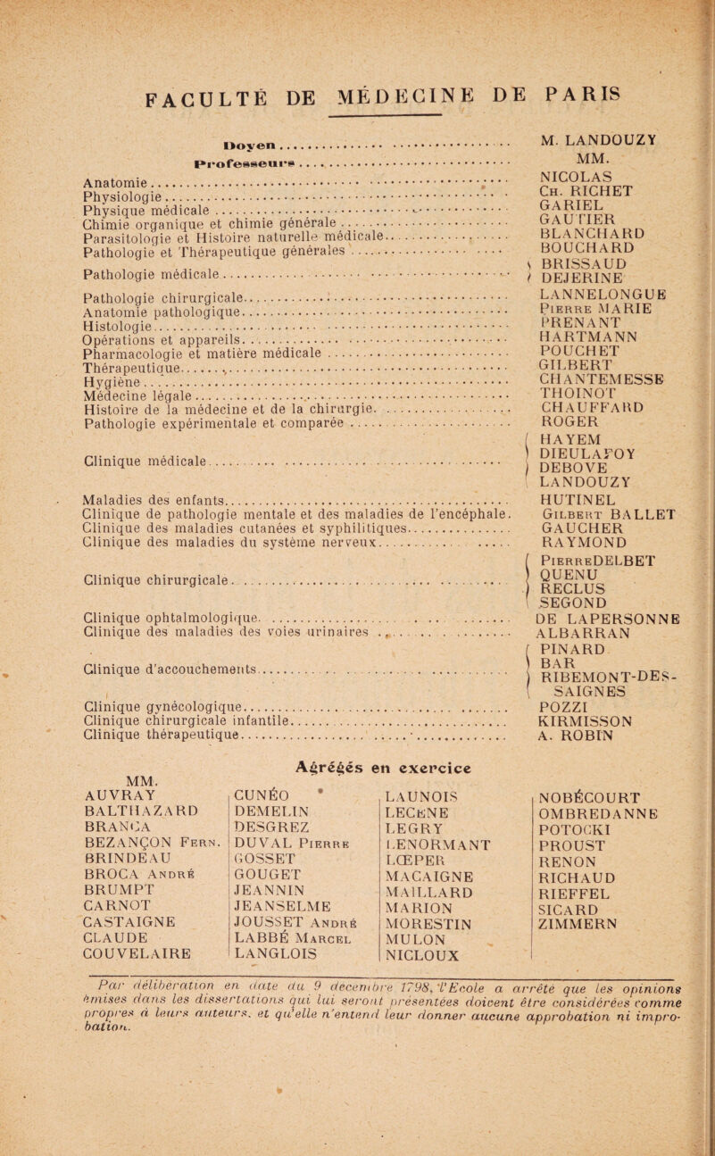 Doyen. Professeurs. Anatomie. Physiologie. Physique médicale .. Chimie organique et chimie générale . Parasitologie et Histoire naturelle médicale Pathologie et Thérapeutique générales. Pathologie médicale. Pathologie chirurgicale.1. Anatomie pathologique. Histologie. Opérations et appareils.... Pharmacologie et matière médicale. Thérapeutique..,. Hygiène .. f. Médecine légale... Histoire de la médecine et de la chirurgie. Pathologie expérimentale et comparée. Clinique médicale.. Maladies des enfants. Clinique de pathologie mentale et des maladies de l’encéphale. Clinique des maladies cutanées et syphilitiques. Clinique des maladies du système nerveux. . Clinique chirurgicale... Clinique ophtalmologique. . Clinique des maladies des voies urinaires .. Clinique d’accouchements.. Clinique gynécologique. Clinique chirurgicale infantile Clinique thérapeutique. M. LANDOUZY MM. NICOLAS Ch. RICHET GARIEL GAUTIER BLANCHARD BOUCHARD S BRISSAUD ( DEJERINE LANNELONGUE Pierre MARIE PRENANT HARTMANN POUCHET GILBERT CHANTEMESSE THOINOT CHAUFFABD ROGER ( HAYEM 1 DIEULAFO Y J DEBOVE ( LANDOUZY HUTINEL Gilbert BALLET GAUCHER RAYMOND ( PierreDELBET QUENU RECLUS l SEGOND DE LAPERSONNE ALBARRAN ( PINARD \ BAR ) ribemont-des- SAIGNES POZZI KIRMISSON A. ROBIN A£ré£és en exercice MM, AUVRAY CUNÉO LAUNOIS NOBÉCOURT BALTHAZARD DEMELIN LECeNE OMBREDANNE BRANCA DESGREZ LEGRY POTOCKI BEZANÇON Fern. DUVAL Pierre LENORMANT PROUST BRINDEAU GOSSET LŒPER RENON BROCA André GOUGET MACAIGNE RICHAUD BRUMPT JEANNIN MAILLARD RIEFFEL CARNOT JEANSELME MARION SICARD CASTAIGNE JOUSSET André MORESTIN ZIMMERN CLAUDE LABBÉ Marcel MULON COU VEL AIRE LANGLOIS NICLOUX , Par délibération en date du 9 décembre 1798,TEcole a arrêté que les opinions émises dans les dissertations qui lui seront présentées doioent être considérées comme propres à leurs auteurs. et qu’elle n’entend leur donner aucune approbation ni impro¬ bation.