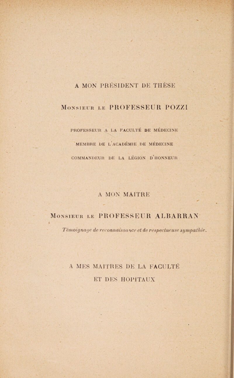A MON PRESIDENT DE THÈSE Monsieur le PROFESSEUR POXZI ■j , * PROFESSEUR A LA FACULTÉ DE MÉDECINE MEMBRE DE L’ACADÉMIE DE MÉDECINE COMMANDEUR DE LA LÉGION D’HONNEUR A MON MAITRE ONSIEUR LE PROFESSEUR ALRARRAN Témoignage de reconnaissance et de respectueuse sympathie A MES MAITRES DE LA FACULTÉ ET DES HOPITAUX
