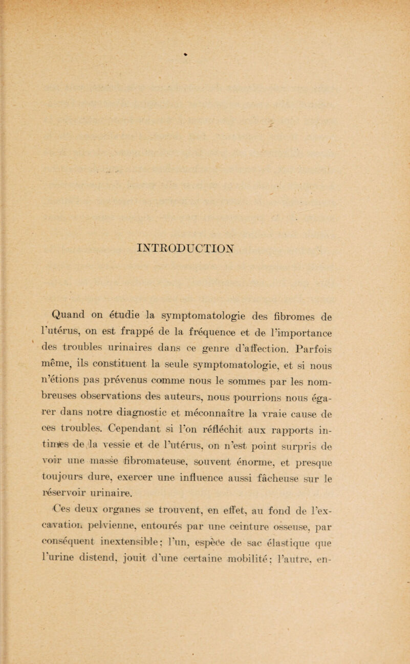 / ! INTRODUCTION Quand on étudié la symptomatologie des fibromes de 1 utérus, on est frappé de la fréquence et de l'importance des troubles urinaires dans ce genre d'affection. Parfois même, ils constituent la seule symptomatologie, et si nous n’étions pas prévenus comme nous le sommes par les nom¬ breuses observations des auteurs, nous pourrions nous éga¬ rer dans notre diagnostic et méconnaître la vraie cause de ces troubles. Cependant si 1 on réfléchit aux rapports in¬ times de la vessie et de l’utérus, on n’est point surpris de voir une masse fibromateuse, souvent énorme, et presque toujours dure, exercer une influence aussi fâcheuse sur le réservoir urinaire. / ( es deux organes se trouvent, en effet, au fond de l'ex¬ cavation pelvienne, entourés par une ceinture osseuse, par conséquent inextensible: 1 un, espèce de sac élastique que 1 urine distend, jouit dune certaine mobilité: l’autre, en-