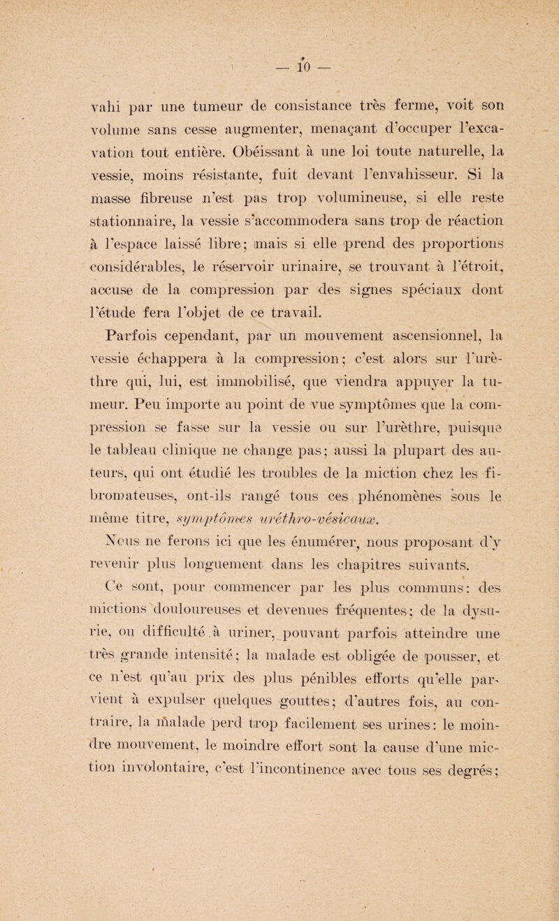 valu par une tumeur de consistance très ferme, voit son volume sans cesse augmenter, menaçant d'occuper l’exca¬ vation tout entière. Obéissant à une loi toute naturelle, la vessie, moins résistante, fuit devant l’envahisseur. Si la masse fibreuse n’est pas trop volumineuse, si elle reste stationnaire, la vessie s’accommodera sans trop de réaction à l’espace laissé libre; mais si elle prend des proportions considérables, le réservoir urinaire, se trouvant à l’étroit, accuse de la compression par des signes spéciaux dont l’étude fera l’objet de ce travail. Parfois cependant, par un mouvement ascensionnel, la vessie échappera à la compression; c’est alors sur l’urè¬ thre qui, lui, est immobilisé, que viendra appuyer la tu¬ meur. Peu importe au point de vue symptômes que la com¬ pression se fasse sur la vessie ou sur l’urèthre, puisque le tableau clinique ne change pas; aussi la plupart des au¬ teurs, qui ont étudié les troubles de la miction chez les fi¬ bromateuses, ont-ils rangé tous ces phénomènes sous le même titre, symptômes uréthro-vésicaux. Nous ne ferons ici que les énumérer, nous proposant d’y revenir plus longuement dans les chapitres suivants. Ce sont, pour commencer par les plus communs: des mictions douloureuses et devenues fréquentes; de la dysu- rie, ou difficulté, à uriner, pouvant parfois atteindre une très grande intensité ; la malade est obligée de pousser, et ce n'est qu’au prix des plus pénibles efforts qu’elle par' vient a expulser quelques gouttes; d’autres fois, au con¬ traire, la malade perd trop facilement ses urines: le moin¬ dre mouvement, le moindre effort sont la cause d'une mic¬ tion involontaire, c’est 1 incontinence avec tous ses degrés; »