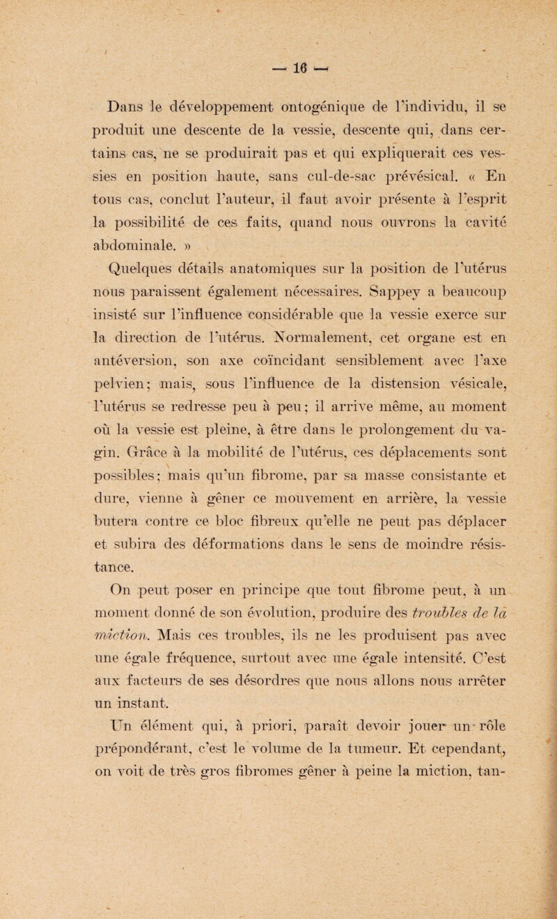 Dans le développement ontogénique de l’individu, il se produit une descente de la vessie, descente qui, dans cer¬ tains cas, ne se produirait pas et qui expliquerait ces ves¬ sies en position haute, sans cul-de-sac prévésical. « En tous cas, conclut l’auteur, il faut avoir présente à l’esprit la possibilité de ces faits, quand nous ouvrons la cavité abdominale. » Quelques détails anatomiques sur la position de l’utérus nous paraissent également nécessaires. Sappey a beaucoup insisté sur l’influence considérable que la vessie exerce sur la direction de l’utérus. Normalement, cet organe est en antéversion, son axe coïncidant sensiblement avec l’axe pelvien; mais, sous l’influence de la distension vésicale, l’utérus se redresse peu à peu ; il arrive même, au moment où la vessie est pleine, à être dans le prolongement du va¬ gin. Grâce à la mobilité de l’utérus, ces déplacements sont possibles; mais qu’un fibrome, par sa masse consistante et dure, vienne à gêner ce mouvement en arrière, la vessie butera contre ce bloc fibreux qu’elle ne peut pas déplacer et subira des déformations dans le sens de moindre résis¬ tance. On peut poser en principe que tout fibrome peut, à un moment donné de son évolution, produire des troubles de la miction. Mais ces troubles, ils ne les produisent pas avec une égale fréquence, surtout avec une égale intensité. C’est aux facteurs de ses désordres que nous allons nous arrêter un instant. Un élément qui, à priori, paraît devoir jouer un rôle prépondérant, c’est le volume de la tumeur. Et cependant, on voit de très gros fibromes gêner à peine la miction, tan-