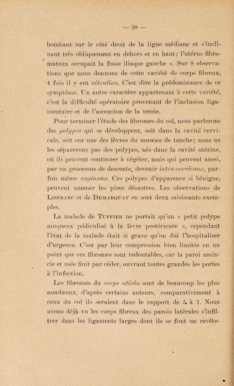 i bombant sur le côté droit de la ligne médiane et s'incli¬ nant très obliquement en dehors et en haut; l’utérus fibro¬ mateux occupait la fosse iliaque gauche ». Sur 8 observa¬ tions que nous donnons de cette variété de corps fibreux, ♦ ■ 4 fois il y eut rétention. C’est dire la prédominance de ce symptôme. Un autre caractère appartenant à cette variété, c’est la difficulté opératoire provenant de l’inclusion liga¬ mentaire et de l’ascension de la vessie. Pour terminer l’étude des fibromes du col, nous parlerons des polypes qui se développent, soit dans la cavité cervi¬ cale, soit sur une des lèvres du museau de tanche; nous ne les séparerons pas des polypes, nés dans la cavité utérine, où ils peuvent continuer à végéter, mais qui peuvent aussi, par un processus de descente, devenir intra-cervicaux, par¬ fois même vaginaux. Ces polypes d’apparence si bénigne, peuvent amener les pires désastres. Les observations de Lisfuanc et de Demarqüay en sont deux saisissants exem¬ ples. La malade de Tuffier ne portait qu’un « petit polype muqueux pédiculisé à la lèvre postérieure », cependant l'état de la malade était si grave qu'on dût l’hospitaliser d’urgence. C’est par leur compression bien limitée en un point que ces fibromes sont redoutables, car la paroi amin¬ cie et usée finit par céder, ouvrant toutes grandes les portes à l’infection. Les fibromes du corps utérin sont de beaucoup les plus nombreux, d’après certains auteurs, comparativement à ceux du col ils seraient dans le rapport de a à 1. Nous avons déjà vu les corps fibreux des parois latérales s’infil¬ trer dans les ligaments larges dont ils se font un revête-