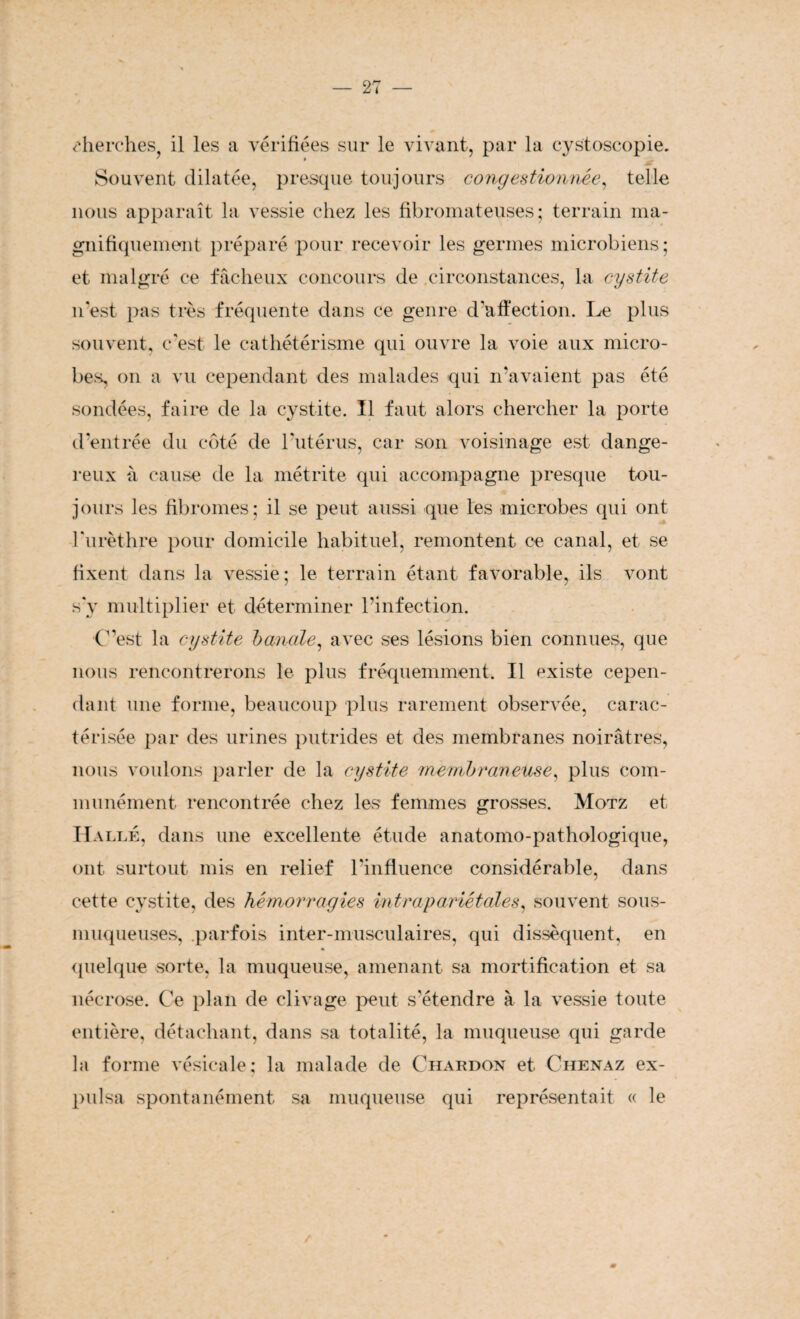 cherches, il les a vérifiées sur le vivant, par la cystoscopie. * —- Souvent dilatée, presque toujours congestionnée, telle nous apparaît la vessie chez les fibromateuses; terrain ma¬ gnifiquement préparé pour recevoir les germes microbiens; et malgré ce fâcheux concours de circonstances, la cystite n'est pas très fréquente dans ce genre d'affection. Le plus souvent, c'est le cathétérisme qui ouvre la voie aux micro¬ bes, on a vu cependant des malades qui n'avaient pas été sondées, faire de la cystite. Il faut alors chercher la porte d'entrée du côté de l'utérus, car son voisinage est dange¬ reux à cause de la métrite qui accompagne presque tou¬ jours les fibromes; il se peut aussi que les microbes qui ont l'urèthre pour domicile habituel, remontent ce canal, et se fixent dans la vessie; le terrain étant favorable, ils vont s'y multiplier et déterminer l’infection. C’est la cystite banale, avec ses lésions bien connues, que nous rencontrerons le plus fréquemment. Il existe cepen¬ dant une forme, beaucoup plus rarement observée, carac¬ térisée par des urines putrides et des membranes noirâtres, nous voulons parler de la cystite membraneuse, plus com¬ munément rencontrée chez les femmes grosses. Motz et Halle, dans une excellente étude anatomo-pathologique, ont surtout mis en relief l'influence considérable, dans cette cystite, des hémorragies intrapariétales, souvent sous- muqueuses, parfois inter-musculaires, qui dissèquent, en quelque sorte, la muqueuse, amenant sa mortification et sa nécrose. Ce plan de clivage peut s'étendre à la vessie toute entière, détachant, dans sa totalité, la muqueuse qui garde la forme vésicale; la malade de Chardon et Chenaz ex¬ pulsa spontanément sa muqueuse qui représentait « le