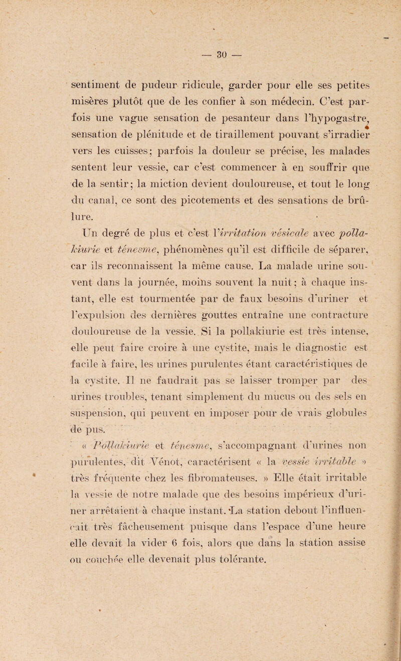 * sentiment de pudeur ridicule, garder pour elle ses petites misères plutôt que de les confier à son médecin. C’est par¬ fois une vague sensation de pesanteur dans l’hypogastre ♦ sensation de plénitude et de tiraillement pouvant s’irradier vers les cuisses; parfois la douleur se précise, les malades sentent leur vessie, car c’est commencer à en souffrir que de la sentir; la miction devient douloureuse, et tout le long du canal, ce sont des picotements et des sensations de brû¬ lure. Un degré de plus et c’est Virritation vésicale avec polla¬ kiurie et ténesme, phénomènes qu'il est difficile de séparer, car ils reconnaissent la même cause. La malade urine sou¬ vent dans la journée, moins souvent la nuit; à chaque ins¬ tant, elle est tourmentée par de faux besoins d'uriner et l’expulsion des dernières gouttes entraîne une contracture douloureuse de la vessie. Si la pollakiurie est très intense, elle peut faire croire à une cystite, mais le diagnostic est facile à faire, les urines purulentes étant caractéristiques de la cystite. Il ne faudrait pas se laisser tromper par des urines troubles, tenant simplement du mucus ou des sels en suspension, qui peuvent en imposer pour de vrais globules de pus. « Pollakiurie et ténesme, s’accompagnant d'urines non purulentes, dit Vénot, caractérisent « la vessie irritable ■> très fréquente chez les fibromateuses. » Elle était irritable la vessie de notre malade que des besoins impérieux d’uri¬ ner arrêtaient à chaque instant. La station debout l’influen¬ çait très fâcheusement puisque dans l’espace d'une heure elle devait la vider 6 fois, alors que dans la station assise ou couchée elle devenait plus tolérante.