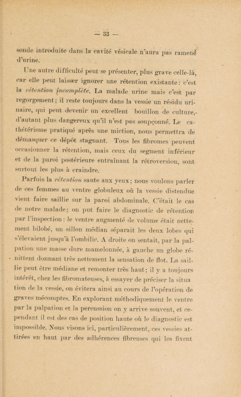 sonde introduite clans la cavité vésicale n’aura pas ramené d'urine. I ne autre difficulté peut se présenter, plus grave celle-là, car elle peut laisser ignorer une rétention existante: c’est la rétention incomplète. La malade urine mais c'est par 1 egoigement; il reste toujours dans la vessie un résidu uri¬ naire, qui peut devenir un excellent bouillon de culture,* d autant plus dangereux qu'il n est pas soupçonné. Le ca¬ thétérisme pratiqué après une miction, nous permettra de démasquer ce dépôt stagnant. Tous les fibromes peuvent occasionner la rétention, mais ceux du segment inférieur et de la paroi postérieure entraînant la rétroversion, sont surtout les plus à craindre. 1 arfois la rétention saute aux yeux; nous voulons parler de ces femmes au ventre globuleux où la vessie distendue vient faire saillie sur la paroi abdominale. C'était le cas de notre malade; on put faire le diagnostic de rétention par l’inspection: le ventre augmenté de volume était nette¬ ment bîlobe, un sillon médian séparait les deux lobes qui s'élevaient jusqu'à l'ombilic, A droite on sentait, par la pal¬ pation une masse dure mamelonnée, à gauche un «’lobe ré- - nittent donnant très nettement la sensation de flot. La sail¬ lie peut être médiane et remonter très haut: il y a toujours intérêt, chez les fibromateuses, à essayer de préciser la situa tion de la vessie, on évitera ainsi au cours de l’opération de graves mécomptes. En explorant méthodiquement le ventre par la palpation et la percussion on y arrive souvent, et ce¬ pendant il e<t des cas de position haute où le diagnostic est impossible. Xous visons ici, particulièrement, ces vessies at¬ tirées en haut par des adhérences fibreuses qui les fixent