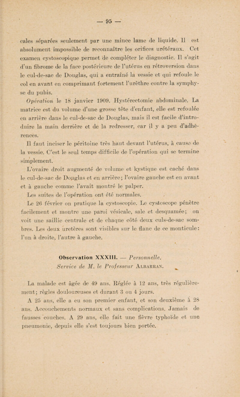 cales séparées seulement par une mince lame de liquide. 11 est absolument impossible de reconnaître les orifices urétéraux. Cet examen cystoscopique permet de compléter le diagnostic. Il s’agit d’un fibrome de la face postérieure de l’utérus en rétroversion dans le cul-de-sac de Douglas, qui a entraîné la vessie et qui refoule le col en avant en comprimant fortement l’urèthre contre la symphy¬ se du pubis. Opération le 18 janvier 1909. Hystérectomie abdominale. La matrice est du volume d’une grosse tête d’enfant, elle est refoulée en arrière dans le cul-de-sac de Douglas, mais il est facile d’intro¬ duire la main derrière et de la redresser, car il y a peu d’adhé¬ rences. Il faut inciser le péritoine très haut devant l’utérus, à cause de la vessie. C’est le seul temps difficile de l’opération qui se termine simplement. L’ovaire droit augmenté de volume et kystique est caché dans le cul-de-sac de Douglas et en arrière ; l’ovaire gauche est en avant et à gauche comme l’avait montré le palper. Les suites de l'opération ont été normales. Le 26 février on pratique la cystoscopie. Le cysloscope pénètre facilement et montre une paroi vésicale, sale et desquamée; on voit une saillie centrale et de chaque côté deux culs-de-sac som¬ bres. Les deux uretères sont visibles sur le flanc de ce monticule: l’un à droite, l’autre à gauche. Observation XXXIII. — Pe rsonnelle. Service de M. le Professeur Albarran. La malade est âgée de 49 ans. Réglée à 12 ans, très régulière¬ ment; règles douloureuses et durant 3 ou 4 jours. A 25 ans, elle a eu son premier enfant, et son deuxième à 28 ans. Accouchements normaux et sans complications. Jamais de fausses couches. A 29 ans, elle fait une fièvre typhoïde et une pneumonie, depuis elle s’est toujours bien portée.