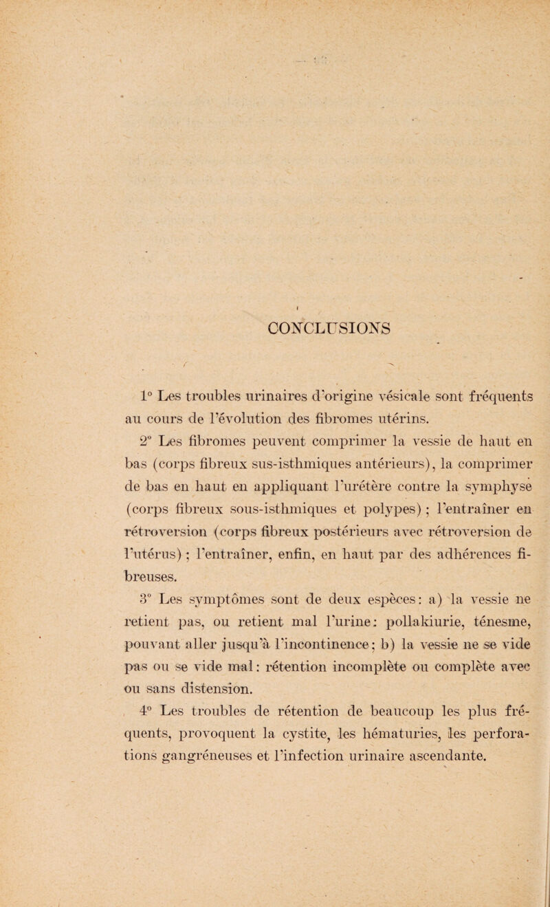 CONCLUSIONS ■ r ^ 1° Les troubles urinaires d'origine vésicale sont fréquents au cours de l’évolution des fibromes utérins. 2° Les fibromes peuvent comprimer la vessie de haut en bas (corps fibreux sus-isthmiques antérieurs), la comprimer de bas en haut en appliquant l’urétère contre la symphyse (corps fibreux sous-isthmiques et polypes) ; l’entraîner en rétroversion (corps fibreux postérieurs avec rétroversion de l’utérus) ; l’entraîner, enfin, en haut par des adhérences fi¬ breuses. 3° Les symptômes sont de deux espèces: a) la vessie ne retient pas, ou retient mal l'urine: pollakiurie, ténesme, pouvant aller jusqu’à l’incontinence; b) la vessie ne se vide pas ou se vide mal : rétention incomplète ou complète avec ou sans distension. 4° Les troubles de rétention de beaucoup les plus fré¬ quents, provoquent la cystite, les hématuries, les perfora¬ tions gangréneuses et l’infection urinaire ascendante.