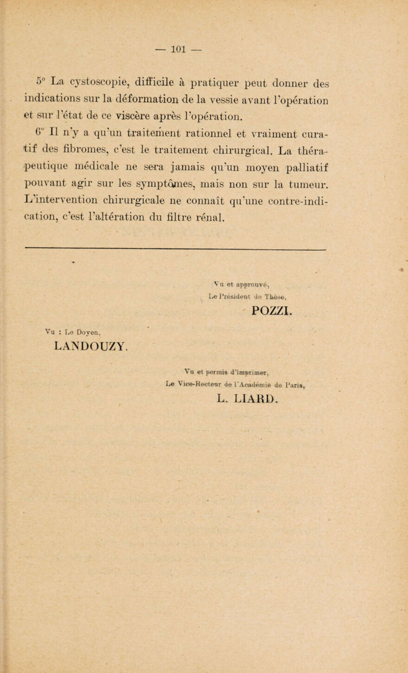 5° La cystoscopie, difficile à pratiquer peut donner des indications sur la déformation de la vessie avant l’opération et sur l’état de ce viscère après l’opération. G° Il n'y a qu'un traitement rationnel et vraiment cura¬ tif des fibromes, c'est le traitement chirurgical. La théra¬ peutique médicale ne sera jamais qu’un moyen palliatif pouvant agir sur les symptômes, mais non sur la tumeur. L intervention chirurgicale ne connaît qu'une contre-indi¬ cation, c'est l'altération du filtre rénal. Vu et approuvé, Le Président de Thèse, POZZL Vu : Le Doyen, LANDOUZY. Vu et permis d’imprimer, Le Vice-Recteur de l'Académie de Paris, L. LIARD.