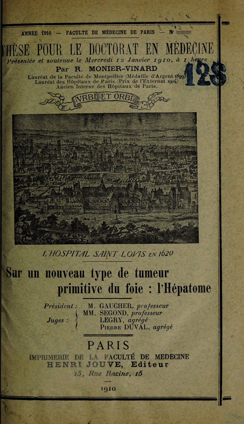 X~ \ HÈSE POUR LE DOCTORAT EN ME Présentée et soutenue le Mercredi 12 Janvier iqio, à Par R. MONIER-VINARD Lauréat de la Faculté de Montpellier (Médaille d’Argent Lauréat des Hôpitaux de Paris (Prix de l’Externat 1904) Ancien Interne des Hôpitaux de Paris. Président : M. GAUCHER, 'professeur t MM. SEGOND, professeur Juges : j LEGRY, agrégé ( Pierre DÛYAL, agrégé PARIS IMPRIMERIE DE LA FACULTÉ DE MEDECINE HENRI JOUVE, Editeur i5, Rue Racine, i5 1910 > VI# H L HOSPITAL SAINT L OPIS en 1620 un nouveau type de tumeur primitive du foie : l’Hépatome