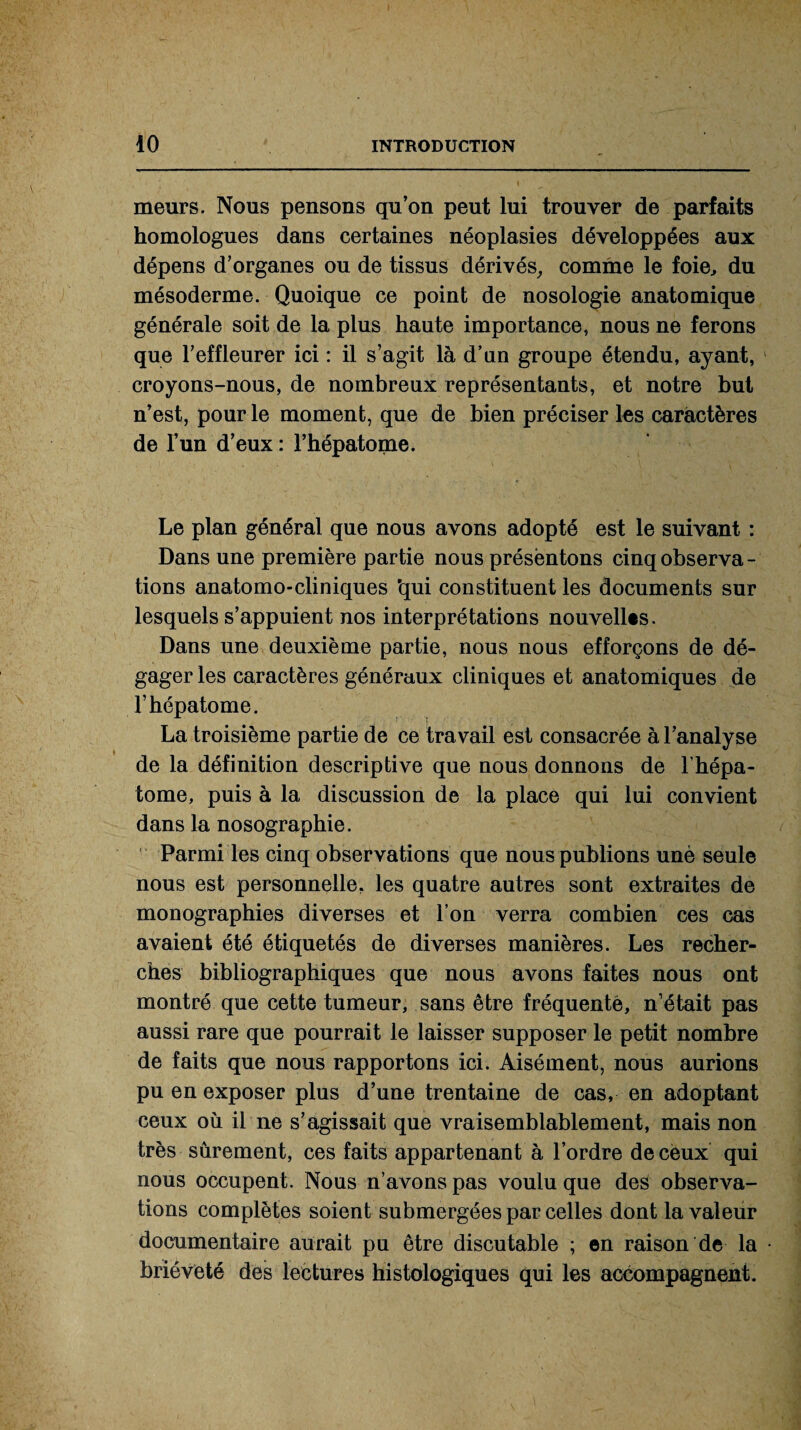 meurs. Nous pensons qu’on peut lui trouver de parfaits homologues dans certaines néoplasies développées aux dépens d’organes ou de tissus dérivés, comme le foie, du mésoderme. Quoique ce point de nosologie anatomique générale soit de la plus haute importance, nous ne ferons que l’effleurer ici : il s’agit là d’un groupe étendu, ayant, croyons-nous, de nombreux représentants, et notre but n’est, pour le moment, que de bien préciser les caractères de l’un d’eux : l’hépatome. Le plan général que nous avons adopté est le suivant : Dans une première partie nous présentons cinq observa - tions anatomo-cliniques 'qui constituent les documents sur lesquels s’appuient nos interprétations nouvelles. Dans une deuxième partie, nous nous efforçons de dé¬ gager les caractères généraux cliniques et anatomiques de l’hépatome. La troisième partie de ce travail est consacrée à l’analyse de la définition descriptive que nous donnons de l’hépa- tome, puis à la discussion de la place qui lui convient dans la nosographie. Parmi les cinq observations que nous publions unè seule nous est personnelle, les quatre autres sont extraites de monographies diverses et l’on verra combien ces cas avaient été étiquetés de diverses manières. Les recher¬ ches bibliographiques que nous avons faites nous ont montré que cette tumeur, sans être fréquente, n’était pas aussi rare que pourrait le laisser supposer le petit nombre de faits que nous rapportons ici. Aisément, nous aurions pu en exposer plus d’une trentaine de cas, en adoptant ceux où il ne s’agissait que vraisemblablement, mais non très sûrement, ces faits appartenant à l’ordre de ceux qui nous occupent. Nous n’avons pas voulu que des observa¬ tions complètes soient submergées par celles dont la valeur documentaire aurait pu être discutable ; en raison de la brièveté dès lectures histologiques qui les accompagnent.